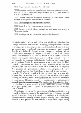 124 D E C O L O N I Z I N G M ET H O D O L O G I E S
1 995 Began research project on Maori truancy.
1996 Saskatechewan, invited workshop on indigenous issues, opportunity
to spend time with indigenous people working across fields of education,
law, health, community.
1 996 Graham attended indigenous workshop in New South Wales,
worked on indigenous research ethics document.
1 996 Developed proposal for research institute.
1996 Research project on community diversion.
1 997 Invited to speak about research to indigenous programme in
Western Australia.
1 997 Panel speaker at a conference on educational research.
As previous chapters have indicated, research is highly institutionalized
through disciplines and fields of knowledge, through communities and
interest groups of scholars, and through the academy. Research is also
an integral part of political structures: governments fund research
directly and indirectly through tertiary education, national science
organizations, development programmes and policies. Rich nations
spend vast amounts of money on research across every dimension
possible to imagine. Poor nations also spend huge amounts of money
on research. Corporations and industries fund their own research and
are sometimes funded by governments to carry out research. Their
research programmes can involve large amounts of money and
resources, and their activities take place across several parts of the globe.
Non-government organizations and local community groups also carry
out research and involve themselves in the analysis and critique of
research. All of these research activities are carried out by people who
in some form or another have been trained and socialized into ways of
-t:hinki.ng,o.£ defining and of making sense of the known and unknown:
It seems rather difficult to conceive of an articulation o an rn genous
·
· self-determination, how-
ever, is also to imagine a world in whic rn genous peop es
active participants, and to prepare for the possibilities and challenges
that lie ahead.
This chapter reports on the development of indigenous initiatives in
research and discusses some of the ways in which an indigenous research
agenda is currently being articulated. It is striking that for indigenous
peoples there are distinctly different ways of thinking about and naming
research. Often projects are not referred to as research despite having
 