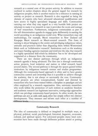 ARTI C U LA T I N G AN I N D I G E N O U S R E S E A R C H A G E N D A 125
research as a central core of the project activity. In addition to reasons
outlined in earlier chapters about the general regard for research by
indigenous peoples, there is another reason for a reticence in naming an
activity or project as research. Research is also regarded as being the
domain of experts who have advanced educational qualifications and
have access to highly specialized language and skills. Communities
carrying out what they may regard as a very humble little project are
reluctant to name it as research in case it provokes the scorn and outrage
of 'real' researchers. Furthermore, indigenous communities as part of
the self-determination agenda do engage quite deliberately in naming the
world according to an indigenous world view. What researchers may call
methodology, for example, Maori researchers in New Zealand call
Kaupapa Maori research or Maori-centred research. This form of
naming is about bringing to the centre and privileging indigenous values,
attitudes and practices rather than disguising them within Westernized
labels such as 'collaborative research'. Institutions such as the academy
and major funding agencies maintain and reinforce the idea that research
is a highly specialized skill which by definition 'has to be' developed and
supported at a distance from the community.
There are two distinct pathways through which an indigenous
research agenda is being advanced. The first one is through community
action projects, local initiatives and nation or tribal research based
around claims. The second pathway is through the spaces gained within
institutions by indigenous research centres and studies programmes.
Although the community-based approach is often said to have greater
community control and ownership than it is possible to achieve through
the academy, that is not always or necessarily the case. Community­
based projects are often conceptualized, funded and directed by
researchers who have been trained within a discipline or paradigm and are
often employed by a research organization. Also, university researchers
who work within the protection of such notions as academic freedom
and academic research can legitimate innovative, cutting-edge approaches
which can privilege community-based projects. In other words, the two
..:pathwa� te -noWJ.t__Qdds_wit:h___ea_c other but sim 1 reflect two distinct
developments. They intersect and inform each other at a number of
Community Research
The idea of community is defined or imagined in multiple ways, as
physical, political, social, psychological, historical, linguistic, economic,
cultural, and spiritual spaces. For colonized peoples many local com­
munities have been made through deliberate policies aimed at putting
 