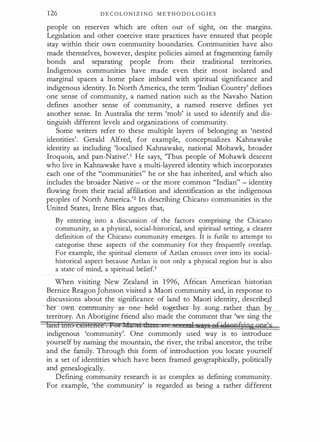 126 D E C OL O N I Z I N G M E T H O D O L O G I E S
people on reserves which are often out o f sight, on the margins.
Legislation and other coercive state practices have ensured that people
stay within their own community boundaries. Communities have also
made themselves, however, despite policies aimed at fragmenting family
bonds and separating people from their traditional territories.
Indigenous communities have made even their most isolated and
marginal spaces a home place imbued with spiritual significance and
indigenous identity. In North America, the term 'Indian Country' defines
one sense of community, a named nation such as the Navaho Nation
defines another sense of community, a named reserve defines yet
another sense. In Australia the term 'mob' is used to identify and dis­
tinguish different levels and organizations of community.
Some writers refer to these multiple layers of belonging as 'nested
identities'. Gerald Alfred, for example, conceptualizes Kahnawake
identity as including 'localised Kahnawake, national Mohawk, broader
Iroquois, and pan-Native'.1 He says, 'Thus people of Mohawk descent
who live in Kahnawake have a multi-layered identity which incorporates
each one of the "communities" he or she has inherited, and which also
includes the broader Native - or the more common "Indian" - identity
flowing from their racial affiliation and identification as the indigenous
peoples· of North America.'2 In describing Chicano communities in the
United States, Irene Blea argues that,
By entering into a discussion of the factors comprising the Chicano
community, as a physical, social-historical, and spiritual setting, a clearer
definition of the Chicano community emerges. It is futile to attempt to
categorise these aspects of the community for they frequently overlap.
For example, the spiritual element of Aztlan crosses over into its social­
historical aspect because Aztlan is not only a physical region but is also
a state of mind, a spiritual belief.3
When visiting New Zealand in 1 996, African American historian
Bernice Reagon Johnson visited a Maori community and, in response to
discussions about the significance of land to Maori identity, describe.P
ner ow mmunity-as-one -held---tegtill:l�ther than bY-_
territory. An Aborigine friend also made the comment that 'we sing the
landntto cxtsEenee . Pt:JfI.fk ti 1I I q) Asre efifilvgti§ringone
'
s
indigenous 'community'. One commonly used way is to introduce
yourself by naming the mountain, the river, the tribal ancestor, the tribe
and the family. Through this form of introduction you locate yourself
in a set of identities which have been framed geographically, politically
and genealogically.
Defining community research is as complex as defining community.
For example, 'the community' is regarded as being a rather different
 
