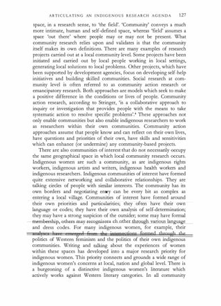 ARTI C U LATI N G AN I N D I G E N O U S R E S E A R C H A G E N D A 127
space, in a research sense, to 'the field'. 'Community' conveys a much
more intimate, human and self-defined space, whereas 'field' assumes a
space 'out there' where people may or may not be present. What
community research relies upon and validates is that the community
itself makes its own definitions. There are many examples of research
projects carried out at a local community level. Some projects have been
initiated and carried out by local people working in local settings,
generating local solutions to local problems. Other projects, which have
been supported by development agencies, focus on developing self-help
initiatives and building skilled communities. Social research at com­
munity level is often referred to as community action research or
emancipatory research. Both approaches are models which seek to make
a positive difference in the conditions or lives of people. Community
action research, according to Stringer, 'is a collaborative approach to
inquiry or investigation that provides people with the means to take
systematic action to resolve specific problems'.4 These approaches not
only enable communities but also enable indigenous researchers to work
as researchers within their own communities. Community action
approaches assume that people know and can reflect on their own lives,
have questions and priorities of their own, have skills and sensitivities
which can enhance (or undermine) any community-based projects.
There are also communities of interest that do not necessarily occupy
the same geographical space in which local community research occurs.
Indigenous women are such a community, as are indigenous rights
workers, indigenous artists and writers, indigenous health workers and
indigenous researchers. Indigenous communities of interest have formed
quite extensive networking and collaborative relationships. They are
talking circles of people with similar interests. The community has its
own borders and negotiating entry can be every bit as complex as
entering a local village. Communities of interest have formed around
their own priorities and particularities; they often have their own
language or codes; they have their own analysis of self-determination;
they may have a strong suspicion of the outsider; some may have formal
- eme�E-srup, eth�ay- r-eoognize-ea ch_o_ther through arious lan�
and dress codes. For many indigenous women, for example, their
13 1 'A 1 M ' t),e if1ttr£ecrions fuM?ed through t),e
politics of Western feminism and the politics of their own indigenous
communities. Writing and talking about the experiences of women
within these spaces has developed into a major research priority for
indigenous women. This priority connects and grounds a wide range of
indigenous women's concerns at local, nation and global level. There is
a burgeoning of a distinctive indigenous women's literature which
actively works against Western literary categories. In all community
 