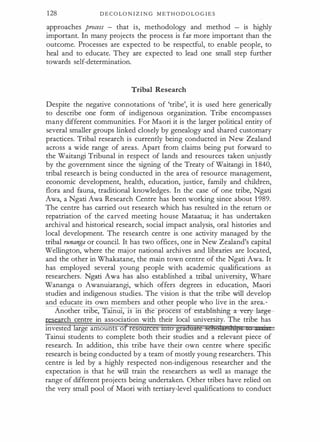 128 D E C O LO N I Z I N G M E T H O D O L O G I E S
approaches process - that is, methodology and method is highly
important. In many projects the process is far more important than the
outcome. Processes are expected to be respectful, to enable people, to
heal and to educate. They are expected to lead one small step further
towards self-determination.
Tribal Research
Despite the negative connotations of 'tribe', it is used here generically
to describe one form of indigenous organization. Tribe encompasses
many different communities. For Maori it is the larger political entity of
several smaller groups linked closely by genealogy and shared customary
practices. Tribal research is currently being conducted in New Zealand
across a wide range of areas. Apart from claims being put forward to
the Waitangi Tribunal in respect of lands and resources taken unjustly
by the government since the signing of the Treaty of Waitangi in 1 840,
tribal research is being conducted in the area of resource management,
economic development, health, education, justice, family and children,
flora and fauna, traditional knowledges. In the case of one tribe, Ngati
Awa, a Ngati Awa Research Centre has been working since about 1 989.
The centre has carried out research which has resulted in the return or
repatriation of the carved meeting house Mataatua; it has undertaken
archival and historical research, social impact analysis, oral histories and
local development. The research centre is one activity managed by the
tribal runanga or council. It has two offices, one in New Zealand's capital
Wellington, where the major national archives and libraries are located,
and the other in Whakatane, the main town centre of the Ngati Awa. It
has employed several young people with academic qualifications as
researchers. Ngati Awa has also established a tribal university, Whare
Wananga o Awanuiarangi, which offers degrees in education, Maori
studies and indigenous studies. The vision is that the tribe will develop
and educate its own members and other people who live in the area. ·
Another tribe, aJ.nW, lS 1ll e proce f- estab-li:shing- a -very-lafge--
rch centre in association with their local university. The tribe has
investe arge amounts o re
Tainui students to complete both their studies and a relevant piece of
research. In addition, this tribe have their own centre where specific
research is being conducted by a team of mostly young researchers. This
centre is led by a highly respected non-indigenous researcher and the
expectation is that he will train the researchers as well as manage the
range of different projects being undertaken. Other tribes have relied on
the very small pool of Maori with tertiary-level qualifications to conduct
 