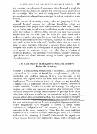 ARTI C U LATI N G AN I N D I G E N O U S R E S E A R C H A G E N D A 129
the extensive research required to sustain a claim. Research through the
claims process has fostered a demand for expertise across diverse fields
of knowledge. This has radically invigorated Maori demands for
advanced educational qualifications and put the role of institutions under
scrutiny.
The process of mounting a treaty claim and preparing it for an
eventual 'hearing' requires the collective knowledge, effort and
commitment of the people in the various sections of the tribe. There is
a great deal at stake in such research and failure to take into account the
views and feelings of different tribal interests can have huge negative
ramifications for the tribe once the claim has been heard and a
settlement awarded. Any sign that secret deals have been made, or that
traditional processes have been overridden, can result in a halt to further
work and a schism in the tribe itself. Outsiders often view such contest­
ability as proof that tribal 'infighting' is rampant. Those within tend to
interpret such politics as a consequence of being driven by the govern­
ment agenda for setdement at any cost rather than a reflection of
traditional practices. The processes of consultation, collective meetings,
open debate and shared decision making are crucial aspects of tribal
research practices.
The Case Study of an Indigenous Research Initiative
Inside the Academy
Research is a distinguishing characteristic of universities. Universities are
committed to the creation of knowledge through research, reflection,
scholarship and academic freedom. It is a role, historians of the
university have argued, which has been hard woo over centuries of
development. The curriculum of a university shapes the way knowledge
is reproduced as a curriculum for schools and for society. Intellectuals
provide leadership for society in relation to knowledge. For indigenous
peoples universities are regarded as rather elite institutions which
reproduce themselves through various systems of privilege. Even those
univers-i·t:ies---whitfl--:u�tat�nd
·
red ma"or bastions of
Western elitism. It is not surprising, then, that many indigenous students
f1:tc1tibd: if i 6
. Jjg re!Rf!8&5izrt[ ig mgst gcademjc discipljpes
and most research approaches. In many examples indigenous and ethnic
studies programmes have struggled to survive in rather hostile
environments. Indigenous staff and students, too, have found the
institution to be toxic. Haunani Kay Trask describes some turbulent
experiences as a Hawai'ian academic attempting to work as a Hawai'ian
academic in the University of Hawai'i.5 Unfortunately, her experiences
are not unique. The university represents a special sort of struggle and
 