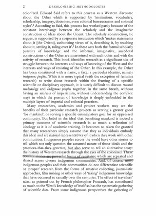 2 DECOLONIZIN G METHODOLOG1ES
colonized. Edward Said refers to this process as a Western discourse
about the Other which is supported by 'institutions, vocabulary,
scholarship, imagery, doctrines, even colonial bureaucracies and colonial
styles'.2 According to Said, this process has worked partly because of the
constant interchange between the scholarly and the imaginative
construction of ideas about the Orient. The scholarly construction, he
argues, is supported by a corporate institution which 'makes statements
about it [the Orient], authorising views of it, describing it, by t_eaching
about it, settling it, ruling over it'.3 In these acts both the formal scholarly
pursuits of knowledge and the informal, imaginative, anecdotal
constructions of the Other are intertwined with each other and with the
activity of research. This book identifies research as a significant site of
struggle between the interests and ways of knowing of the West and the
interests and ways of resisting of the Other. In this example, the Other
has been constituted with a name, a face, a particular identity, namely
indigenouspeoples. While it is more typical (with the exception of feminist
research) to write about research within the framing of a specific
scientific or disciplinary approach, it is surely difficult to discuss research
methodology and indigenous peoples together, in the same breath, without
having an analysis of imperialism, without understanding the complex
ways in which the pursuit of knowledge is deeply embedded in the
multiple layers of imperial and colonial practices.
Many researchers, academics and project workers may see -the
benefits of their particular research projects as serving a greater good
'for mankind', or serving a specific emancipatory goal for an oppressed
community. But belief in the ideal that benefiting mankind is indeed a
primary outcome of scientific research is as much a reflection of
ideology as it is of academic training. It becomes so taken for granted
that many researchers simply assume that they as individuals embody
this ideal and are natural representatives of it when they work with other
communities. Indigenous peoples across the world have other stories to
tell which not only question the assumed nature of those ideals and the
pr-a�ti�es-that-they-generatt, but also serve to tell an alternative story:
the history of Western research through the eyes o e co oruzeO. Thes·e­
. tance which are repeated and
shared across diverse indigenous commuruttes. n , . o ,
indigenous peoples and their communities do not differentiate scientific
or 'proper' research from the forms of amateur collecting, journalistic
approaches, film making or other ways of 'taking' indigenous knowledge
that have occurred so casually over the centuries. The effect of travellers'
tales, as pointed out by French philosopher Foucault, has contributed
as much to the West's knowledge of itself as has the systematic gathering
of scientific data. From some indigenous perspectives the gathering of
 