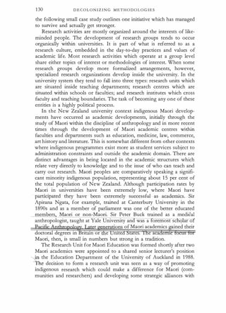 130 D E C O L O N I Z I N G M E T H O D O LO G I E S
the following small case study outlines one initiative which has managed
to survive and actually get stronger.
Research activities are mostly organized around the interests of like­
minded people. The development of research groups tends to occur
organically 'within universities. It is part of what is referred to as a
research culture, embedded in the day-to-day practices and values of
academic life. Most research activities which operate at a group level
share either topics of interest or methodologies of interest. When some
research groups develop more formalized arrangements, however,
specialized research organizations develop inside the university. In the
university system they tend to fall into three types: research units which
are situated inside teaching departments; research centres which are
situated within schools or faculties; and research institutes which cross
faculty and teaching boundaries. The task of becoming any one of these
entities is a highly political process.
In the New Zealand university context indigenous Maori develop­
ments have occurred as academic developments, initially through the
study of Maori within the discipline of anthropology and in more recent
times through the development of Maori academic centres within
faculties and departments such as education, medicine, law, commerce,
art history and literature. This is somewhat different from other contexts
where indigenous programmes exist more as student services subject to
administration constraints and outside the academic domain. There are
distinct advantages in being located in the academic structures which
relate very directly to knowledge and to the issue of who can teach and
carry out research. Maori peoples are comparatively speaking a signifi­
cant minority indigenous population, representing about 1 5 per cent of
the total population of New Zealand. Although participation rates by
Maori in universities have been extremely low, where Maori have
participated they have been extremely successful as academics. Sir
Apirana Ngata, for example, trained at Canterbury University in the
1 890s and as a member of parliament was one of the better educated
members Maori or non-Maori. Sir Peter Buck trained as a medical
anthropologist, taught at Yale University an was a oremost se q ar of
·
r enerations of Maori academics ained their
doctoral degrees in Britain or e rute ta es. e aca
Maori, then, is small in numbers but strong in a tradition.
The Research Unit for Maori Education was formed shortly after two
Maori academics were appointed to a shared senior lecturer's position
�
in the Education Department of the University of Auckland in 1 988.
· The decision to form a research unit was seen as a way of promoting
indigenous research which could make a difference for Maori (com­
munities and researchers) and developing some strategic alliances with
 