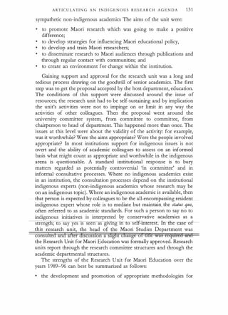 A RT I C U LATI N G A N I N D I G E N O U S R E S E A R C H A G E N D A 131
sympathetic non-indigenous academics The aims o f the unit were:
•
to promote Maori research which was going to make a positive
difference;
•
to develop strategies for influencing Maori educational policy,
•
to develop and train Maori researchers;
•
to disseminate research to Maori audiences through publications and
through regular contact with communities; and
•
to create an environment for change within the institution.
Gaining support and approval for the research unit was a long and
tedious process drawing on the goodwill of senior academics. The first
step was to get the proposal accepted by the host department, education.
The conditions of this support were discussed around the issue of
resources; the research unit had to be self-sustaining and by implication
the unit's activities were not to impinge on or limit in any way the
activities of other colleagues. Then the proposal went around the
university committee system, from committee to committee, from
chairperson to head of department. This happened more than once. The
issues at this level were about the validity of the activity: for example,
was it worthwhile? Were the aims appropriate? Were the people involved
appropriate? In most institutions support for indigenous issues is not
overt and the ability of academic colleagues to assess on an informed
basis what might count as appropriate and worthwhile in the indigenous
arena is questionable. A standard institutional response is to bury
matters regarded as potentially controversial 'in committee' and in
informal consultative processes. Where no indigenous academics exist
in an institution, the consultation processes depend on the institutional
indigenous experts (non-indigenous academics whose research may be
on an indigenous topic). Where an indigenous academic is available, then
that person is expected by colleagues to be the all-encompassing resident
indigenous expert whose role is to mediate but maintain. the status quo,
often referred to as academic standards. For such a person to say no to
indigenous initiatives is interpreted by conservative academics as a
stren ; to say yes ts seen as gtvmg tn o se -· �r. fn -rhe -ca-Si
this research unit, the he11d of the Maori Studies Department was
consli1ted and after discussion a shgtrt change of &&e was reqmred a:nd
the Research Unit for Maori Education was formally approved. Research
units report through the research committee structures and through the
academic departmental structures.
The strengths of the Research Unit for Maori Education over the
years 1 989-96 can best be summarized as follows:
• the development and promotion of appropriate methodologies for
 