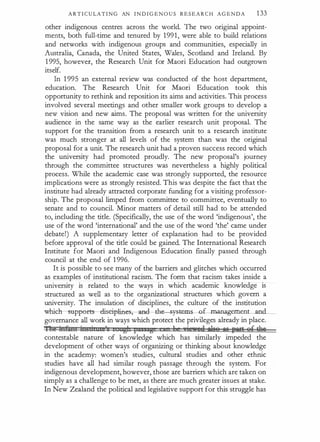 A R T I C U LA T I N G AN I N D I G E N O U S R E S E A R C H A G E N D A 1 33
other indigenous centres across the world. The two original appoint­
ments, both full-time and tenured by 1991, were able to build relations
and networks with indigenous groups and communities, especially in
Australia, Canada, the United States, Wales, Scotland and Ireland. By
1 995, however, the Research Unit for Maori Education had outgrown
itself.
In 1 995 an external review was conducted of the host department,
education. The Research Unit for Maori Education took this
opportunity to rethink and reposition its aims and activities. This process
involved several meetings and other smaller work groups to develop a
new vision and new aims. The proposal was written for the university
audience in the same way as the earlier research unit proposal. The
support for the transition from a research unit to a research institute
was much stronger at all levels of the system than was the original
proposal for a unit. The research unit had a proven success record which
the university had promoted proudly. The new proposal's journey
through the committee structures was nevertheless a highly political
process. While the academic case was strongly supported, the resource
implications were as strongly resisted. This was despite the fact that the
institute had already attracted corporate funding for a visiting professor­
ship. The proposal limped from committee to committee, eventually to
senate and to council. Minor matters of detail still had to be attended
to, including the title. (Specifically, the use of the word 'indigenous', the
use of the word 'international' and the use of the word 'the' came under
debate!) A supplementary letter of explanation had to be provided
before approval of the title could be gained. The International Research
Institute for Maori and Indigenous Education finally passed through
council at the end of 1 996.
It is possible to see many of the barriers and glitches which occurred
as examples of institutional racism. The form that racism takes inside a
university is related to the ways in which academic knowledge is
structured as well as to the organizational structures which govern a
university. The insulation of disciplines, the culture of the institution
which-suppfirts--cliseipliaes, --d--th yst-eiDS-OL.manag.ement and
governance all work in ways which protect the privileges already in place.
'nil :btMnt ittGbituce's t tgh F ss g 1 ie.,eft Nsft Mfi 'IH't 8£ ••
contestable nature of knowledge which has similarly impeded the
development of other ways of organizing or thinking about knowledge
in the academy: women's studies, cultural studies and other ethnic
studies have all had similar rough passage through the system. For
indigenous development, however, those are barriers which are taken on
simply as a challenge to be met, as there are much greater issues at stake.
In New Zealand the political and legislative support for this struggle has
 