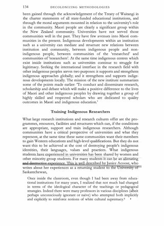 1 34 DE COLON I Z I N G M E T H ODOLOG I E S
been gained through the acknowledgement of the Treaty of Waitangi in
the charter statements of all state-funded educational institutions, and
through the moral arguments mounted in relation to the university's role
in the community. Maori people are clearly a significant group within
the New Zealand community. Universities have not served those
communities well in the past. They have few avenues into Maori com­
munities in the present. Indigenous developments within an institution
such as a university can mediate and structure new relations between
institution and community, between indigenous people and non­
indigenous people, between communities of the 'researched' and
communities of 'researchers'. At the same time indigenous centres which
exist inside institutions such as universities continue to struggle for
legitimacy. Seeking the international interface in the research field with
other indigenous peoples serves two purposes: it supports and strengthens
indigenous approaches globally; and it strengthens and supports indige�
nous developments locally. The mission of the new institute summarizes
some of the points made earlier: 'To conduct and disseminate research,
scholarship and debate which will make a positive difference to the lives
of Maori and other indigenous peoples by drawing together a group of
highly skilled and respected scholars who are dedicated to quility
outcomes in Maori and indigenous education.'
Training Indigenous Researchers
What large research institutions and research cultures offer are the pro­
grammes, resources, facilities and structures which can, if the conditions
are appropriate, support and train indigenous researchers. Although
communities have a critical perspective of universities and what they
represent, at the same time these same communities want their members
to gain Western educations and high-level qualifications. But they do not
want this to be achieved at the cost of destroying people's indigenous
identities, their languages, values and practices. What indigenous
students have experienced in universities has been shared by women and
other minority group students. For many students lt can e an enatlng
· ·
ell described b anice Acoose, who
writes about her experiences as a returrung stu ent o
Saskatechewan,
Once inside the classroom, even though I had been away from educa­
tional institutions for many years, I realized that not much had changed
in terms of the ideological character of the teachings or pedagogical
strategies. Indeed there were many professors in various disciplines (albeit
perhaps unconsciously ignorant or na.lve) who attempted both implicitly
and explicitly to reinforce notions of white cultural supremacy.6 ,.,
 