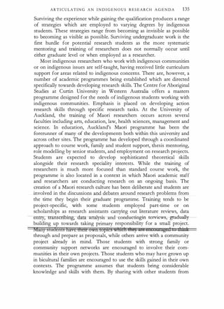 A R T I C ULATI N G A N I N D I GE N O U S R E S E A R C H A G E N D A 135
Surviving the experience while gaining the qualification produces a range
of strategies which are employed to varying degrees by indigenous
students. These strategies range from becoming as invisible as possible
i:o becoming as visible as possible. Surviving undergraduate work is the
first hurdle for potential research students as the more systematic
mentoring and training of researchers does not normally occur until
either graduate level or when employed as a researcher.
Most indigenous researchers who work with indigenous communities
or on indigenous issues are self-taught, having received little curriculum
support for areas related to indigenous concerns. There are, however, a
number of academic programmes being established which are directed
specifically towards developing research skills. The Centre for Aboriginal
Studies at Curtin University in Western Australia offers a masters
programme designed for the needs of indigenous students working with
indigenous communities. Emphasis is placed on developing action
research skills through specific research tasks. At the University of
Auckland, the training of Maori researchers occurs across several
faculties including arts, education, law, health sciences, management and
science. In education, Auckland's Maori programme has been the
forerunner of many of the developments both within this university and
across other sites. The programme has developed through a coordinated
approach to course work, family and student support, thesis mentoring,
role modelling by senior students, and employment on research projects.
Students are expected to develop sophisticated theoretical skills
alongside their research speciality interests. While the training of
researchers is much more focused than standard course work, the
programme is also located in a context in which Maori academic staff
and researchers are conducting research on an ongoing basis. The
creation of a Maori research culture has been deliberate and students are
involved in the discussions and debates around research problems from
the time they begin their graduate programme. Training tends to be
project-specific, with some students employed part-time or on
scholarships as research assistants carrying out literature reviews, data
-----en���-a-t: an-a:lysis and conducting-in terview , gradual:ly-­
building up towards taking primary responsibility for a small project.
Many sladctrls lxaoc tlxctr Oftln Lof>ie§ �mt!ti tliB) Qii!i i511COU!filged t d:Atti
through and prepare as proposals, while others arrive with a community
project already in mind. Those students with strong family or
community support networks are encouraged to involve their com­
munities in their own projects. Those students who may have grown up
in bicultural families are encouraged to use the skills gained in their own
contexts. The programme assumes that students · bring considerable
knowledge and skills with them. By sharing with other students from
 