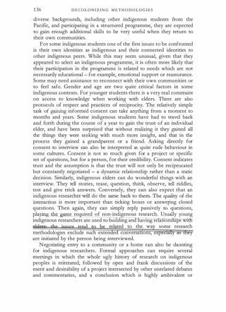 1 36 D E C O L O N I Z I N G M E T H O D O L O G I E S
diverse backgrounds, including other indigenous students from the
Pacific, and participating in a structured programme, they are expected
to gain enough additional skills to be very useful when they return to
their own communities.
For some indigenous students one of the first issues to be confronted
is their own identities as indigenous and their connected identities to
other indigenous peers. While this may seem unusual, given that they
appeared to select an indigenous programme, it is often more likely that
their participation in the programme is related to needs which are not
necessarily educational - for example, emotional support or reassurance.
Some may need assistance to reconnect with their own communities or
to feel safe. Gender and age are two quite critical factors in some
indigenous contexts. For younger students there is a very real constraint
on access to knowledge when working with elders. There are also
protocols of respect and practices of reciprocity. The relatively simple
task of gaining informed consent can take anything from a moment to
months and years. Some indigenous students have had to travel back
and forth during the course of a year to gain the trust of an individual
elder, and have been surprised that without realizing it they gained all
the things they were seeking with much more insight, and that in the
process they gained a grandparent or a friend. Asking directly for
consent to interview can also be interpreted as quite rude behaviour in
some cultures. Consent is not so much given for a project or specific
set of questions, but for a person, for their credibility. Consent indicates
trust and the assumption is that the trust will not only be reciprocated
but constantly negotiated - a dynamic relationship rather than a static
decision. Similarly, indigenous elders can do wonderful things with an
interview. They tell stories, tease, question, think, observe, tell riddles,
test and give trick answers. Conversely, they can also expect that an
indigenous researcher will do the same back to them. The quality of the
interaction is more important than ticking boxes or answepng closed
questions. Then again, they can simply reply passively to questions,
play.ing e e re uired of non-indigenous research. Usually young
indigenous researchers are used to building an aVlng re attons ps W1
·
related to the wa some research
methodologies exclude such exten e conversa ons,
are initiated by the person being interviewed.
Negotiating entry to a community or a home can also be daunting
for indigenous researchers. Formal approaches can require several
meetings in which the whole ugly history of research on indigenous
peoples is reiterated, followed by open and frank discussions of the
merit and desirability of a project intersected by other unrelated debates
and commentaries, and a conclusion which is highly ambivalent or
 