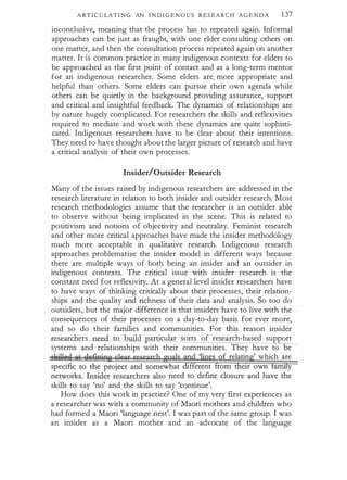 A RT I C U LA T I N G AN I N D I G E N O U S R E S E A R C H A G E N D A 1 37
inconclusive, meaning that the process has to repeated again. Informal
approaches can be just as fraught, with one elder consulting others on
one matter, and then the consultation process repeated again on another
matter. It is common practice in many indigenous contexts for elders to
be approached as the first point of contact and as a long-term mentor
for an indigenous researcher. Some elders are. more appropriate and
helpful than others. Some elders can pursue their own agenda while
others can be quietly in the background providing assurance, support
and critical and insightful feedback. The dynamics of relationships are
by nature hugely complicated. For researchers the skills and reflexivities
required to mediate and work with these dynamics are quite sophisti­
cated. Indigenous researchers have to be clear about their intentions.
They need to have thought about the larger picture of research and have
a critical analysis of their own processes.
Insider/Outsider Research
Many of the issues raised by indigenous researchers are addressed in the
research literature in relation to both insider and outsider research. Most
research methodologies assume that the researcher is an outsider able
to observe without being implicated in the scene. This is related to
positivism and notions of objectivity and neutrality. Feminist research
and other more critical approaches have made the insider methodology
much more acceptable in qualitative research. Indigenous research
approaches problematize the insider model in different ways because
there are multiple ways of both being an insider and an outsider in
indigenous contexts. The critical issue with insider research is the
constant need for reflexivity. At a general level insider researchers have
to have ways of thinking critically about their processes, their relation­
ships and the quality and richness of their data and analysis. So too do
outsiders, but the major difference is that insiders have to live with the
consequences of their processes on a day-to-day basis for ever more,
and so do their families and communities. For this reason insider
..researchers need to build articular sorts of research-based support
systems and relationships with their communities. They have to e
f relatin ' which are
skills to say 'no' and the skills to say 'continue'.
How does this work in practice? One of my very first experiences as
a researcher was with a community of Maori mothers and children who
had formed a Maori 'language nest'. I was part of the same group. I was
an insider as a Maori mother and an advocat� of the language
 