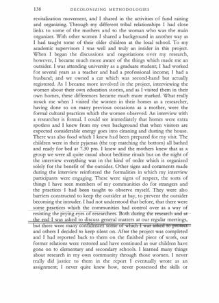 1 38 D E C OLON I Z I N G M E T H O D O L O G I E S
revitalization movement, and I shared in the activities o f fund raising
and organizing. Through my different tribal relationships I had close
links to some of the mothers and to the woman who was the main
organizer. With other women I shared a background in another way as
I had taught some of their older children at the local school. To my
academic supervisors I was well and truly an insider in this project.
When I began the discussions and negotiations over my research,
however, I became much more aware of the things which made me an
outsider. I was attending university as a graduate student; I had worked
for several years as a teacher and had a professional income; I had a
husband; and we owned a car which was second-hand but actually
registered. As I became more involved in the project, interviewing the
women about their own education stories, and as I visited them in their
own homes, these differences became much more marked. What really
struck me when I visited the women in their homes as a researcher,
having done so on many previous occasions as a mother, were the
formal cultural practices which the women observed. An interview with
a researcher is formal. I could see immediately that homes were extra
spotless and I knew from my own background that when visitors are
expected considerable energy goes into cleaning and dusting the house.
There was also food which I knew had been prepared for my visit. The
children were in their pyjamas (the top matching the bottom) all bathed
and ready for bed at 7.30 pm. I knew and the mothers knew that as a
group we were all quite casual about bedtime rituals but on the night of
the interview everything was in the kind of order which is organized
solely for the benefit of the outsider. Other signs and comments made
during the interview reinforced the formalities in which my interview
participants were engaging. These were signs of respect, the sorts of
things I have seen members of my communities do for strangers and
the practices I had been taught to observe myself. They were also
barriers constructed to keep the outsider at bay, to prevent the outsider
becoming the intruder. I had not understood that before, that there were
some ractices which the communities had control over as a way of
resisting the prying eyes o researc ers. o �esearclr anchtt-
e end I was asked to discuss eneral matters at our regular meetings,
ut ere were many con en
and others I decided to keep silent on. After the project was completed
and I had reported back to them on the finished piece of work, our
former relations were restored and have continued as our children have
gone on to elementary and secondary schools. I learned many things
about research in my own community through those women. I never
really did justice to them in the report I eventually wrote as an
assignment; I never quite knew how, never possessed the skills or
 