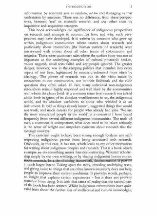 INTRODUCTION 3
information by scientists was as random, ad hoc and damaging as that
undertaken by amateurs. There was no difference, from these perspec­
tives, between 'real' or scientific research and any other visits by
inquisitive and acquisitive strangers.
This book acknowledges the significance of indigenous perspectives
on research and attempts to account for how, and why, such pers­
pectives may have developed. It is written by someone who grew up
within indigenous communities where stories about research and
particularly about researchers (the human carriers of research) were
intertwined with stories about all other forms of colonization and
injustice. These were cautionary tales where the surface story was not as
important as the underlying examples of cultural protocols broken,
values negated, small tests failed and key people ignored. The greater
danger, however, was in the creeping policies that intruded into every
aspect of our lives, legitimated by research, informed more often by
ideology. The power of research was not in the visits made by
researchers to our communities, nor in their fieldwork and the rude
questions they often asked. In fact, many individual non-indigenous
researchers remain highly respected and well liked by the communities
with whom they have lived. At a common sense level research was talked
about both in terms of its absolute worthlessness to us, the indigenous
world, and its
""
absolute usefulness to those who wielded it as an
instrument. It told us things already known, suggested things that would
not work, and made careers for people who already had jobs. We are
the most researched people in the world' is a comment I have heard
frequently from several different indigenous communities. The truth of
such a comment is unimportant, what does need to be taken seriously
is the sense of weight and unspoken cynicism about research that the
message conveys.
This cynicism ought to have been strong enough to deter any self­
respecting indigenous person from being associated with research.
Obviously, in this case, it has not, which leads to my other motivation
for writing about indigenous peoples and research. This is a book which
attempt-s-te-cle-semething-more
-t han-:-deconstructing-Western-scholar­
ship simply by our own retelling, or by sharing indigenous horror stories
ale11I 11 h lit " decolotD2Rtg fftttiit!wUflt, deeOH§&U@f:l(§fi 1§ pm OF
a much larger intent. Taking apart the story, revealing underlying texts,
and giving voice to things that are often known intuitively does not help
people to improve their current conditions. It provides words, perhaps,
an insight that explains certain experiences - but it does not prevent
someone from dying. It is with that sense of reality that the second part
of �e book has been written. Whilst indigenous communities have quite
valid fears about the further loss of intellectual and cultural knowledges,
 