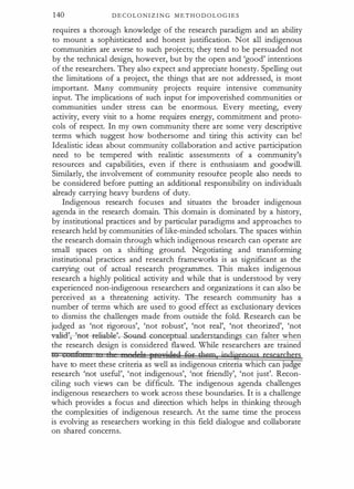 140 D E C O L O N I Z I N G M E T H O D O L O G I E S
requires a thorough knowledge of the research paradigm and an ability
to mount a sophisticated and honest justification. Not all indigenous
communities are averse to such projects; they tend to be persuaded not
by the technical design, however, but by the open and 'good' intentions
of the researchers. They also expect and appreciate honesty. Spelling out
the limitations of a project, the things that are not addressed, is most
important. Many community projects require intensive community
input. The implications of such input for impoverished communities or
communities under stress can be enormous. Every meeting, every
activity, every visit to a home requires energy, commitment and proto­
cols of respect. In my own community there are some very descriptive
terms which suggest how bothersome and tiring this activity can be!
Idealistic ideas about community collaboration and active participation
need to be tempered with realistic assessments of a community's
resources and capabilities, even if there is enthusiasm and goodwill.
Similarly, the involvement of community resoutce people also needs to
be considered before putting an additional responsibility on individuals
already carrying heavy burdens of duty.
Indigenous research focuses and situates the broader indigenous
agenda in the research domain. This domain is dominated by a history,
by institutional practices and by particular paradigms and approaches to
research held by communities of like-minded scholars. The spaces within
the research domain through which indigenous research can operate are
small spaces on a shifting ground. Negotiating and transforming
institutional practices and research frameworks is as significant as the
carrying out of actual research programmes. This makes indigenous
research a highly political activity and while that is understood by very
experienced non-indigenous researchers and organizations it can also be
perceived as a threatening activity. The research community has a
number of terms which are used to good effect as exclusionary devices
to dismiss the challenges made from outside the fold. Research can be
judged as 'not rigorous', 'not robust', 'not real', 'not theorized', 'not
vali�et-r-eliabl�und-c oncepmal understandings can falter when
the research design is considered flawed. While researchers are trained
tQ n£ I r! 1 h pee•;r;i.QIIQ f9' them indigrpgns researd�ts
have to meet these criteria as well as indigenous criteria which can ju ge
research 'not useful', 'not indigenous', 'not friendly', 'not just'. Recon­
ciling such views can be difficult. The indigenous agenda challenges
indigenous researchers to work across these boundaries. It is a challenge
which provides a focus and direction which helps in thinking through
the complexities of indigenous research. At the same time the process
is evolving as researchers working in this field dialogue and collaborate
on shared concerns.
 