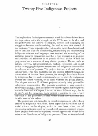 C H A P T E R 8
Twenty-Five Indigenous Projects
The implications for indigenous research which have been derived from
the imperatives inside the struggles of the 1 970s seem to be clear and
straightforward: the survival of peoples, cultures and languages; the
struggle to become self-determining, the need to take back control of
our destinies. These imperatives have demanded more than rhetoric and
acts of defiance. The acts of reclaiming, reformulating and reconstituting
indigenous cultures and languages have required the mounting of an
ambitious research programme, one that is very strategic in its purpose
and activities and relentless in its pursuit of social justice. Within the
programme are a number of very distinct projects. Themes such as
cultural survival, self-determination, healing, restoration and social
justice are engaging indigenous researchers and indigenous communities
in a diverse array of projects. The projects intersect with each other in
various ways. They have multiple goals and involve different indigenous
communities of interest. Some projects, for example, have been driven
by indigenous lawyers and constitutional experts, others by indigenous
women and health workers, or by social workers
'
and policy analysts.
This chapter sets out 25 different projects currently being pursued by
indigenous communities. The projects constitute a very complex
research programme. Each one intersects with the agenda for indigenous
research discusse 10 Iiapter 10 two or ree "ff�ys;-tharis­
b site/s and b Each project is outlined to give a bare
10 catton o e parame er
in with some of the others.
The projects are not claimed to be entirely indigenous or to have been
created by indigenous researchers. Some approaches have arisen out of
social· science methodologies, which in turn have arisen out of
methodological issues raised by research with various oppressed groups.
Some projects invite multidisciplinary research approaches. Others have
arisen more directly out of indigenous practices. There are two technical
142
 