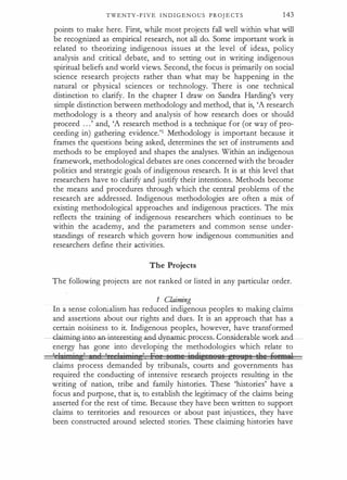 TWENTY - F I V E I N D I G E N O U S P R OJ E CT S 143
points to make here. First, while most projects fall well within what will
be recognized as empirical research, not all do. Some important work is
related to theorizing indigenous issues at the level of ideas, policy
analysis and critical debate, and to setting out in writing .indigenous
spiritual beliefs and world views. Second, the focus is primarily on social
science research projects rather than what may be happening in the
natural or physical sciences or technology. There is one technical
distinction to clarify. In the chapter I draw on Sandra Harding's very
simple distinction between methodology and method, that is, 'A research
methodology is a theory and analysis of how research does or should
proceed . . .' and, 'A research method is a technique for (or way of pro�
ceeding in) gathering evidence.'1 Methodology is important because it
frames the questions being asked, determines the set of instruments and
methods to be employed and shapes the analyses. Within an indigenous
framework, methodological debates are ones concerned with the broader
politics and strategic goals of indigenous research. It is at this level that
researchers have to clarify and justify their intentions. Methods become
the means and procedures through which the central problems of the
research are addressed. Indigenous methodologies are often a mix of
existing methodological approaches and indigenous practices. The mix
reflects the training of indigenous researchers which continues to be
within the academy, and the parameters and common sense under­
standings of research which govern how indigenous communities and
researchers define their activities.
The Projects
The following projects are not ranked or listed in any particular order.
1 Claiming
In a sense colonialism has reduced indigenous peoples to making claims
and assertions about our rights and dues. It is an approach that has a
certain noisiness to it. Indigenous peoples, however, have transformed
-Glaiming-inW-an-iRte.r.cstin!}Mlcl. -dynamic...process.-Consideuble..worlumd_
energy has gone into developing the methodologies which relate to
' 1 i• i• r;
'
I ) ,, 1 i• i• e
'
F r 68t!'8 ieftigeefi!l:l8 t;fHllf'B the iieeMtll
claims process demanded by tribunals, courts and governments has
required the conducting of intensive research projects resulting in the
writing of nation, tribe and family histories. These 'histories' have a
focus and purpose, that is, to establish the legitimacy of the claims being
asserted for the rest of time. Because they have been written to support
claims to territories and resources or about past injustices, they have
been constructed around selected stories. These claiming histories have
 