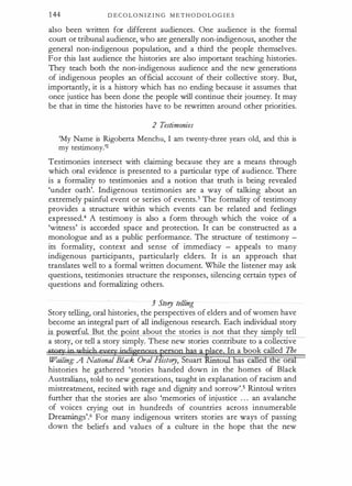 144 D E C O L O N I Z I N G M E T H O D OL O G I E S
also been written for different audiences. One audience is the formal
court or tribunal audience, who are generally non-indigenous, another the
general non-indigenous population, and a third the people themselves.
For this last audience the histories are also important teaching histories.
They teach both the non-indigenous audience and the new generations
of indigenous peoples an official account of their collective story. But,
importantly, it is a history which has no ending because it assumes that
once justice has been done the people will continue their journey. It may
be that in time the histories have to be rewritten around other priorities.
2 Testimonies
'My Name is Rigoberta Menchu, I am twenty-three years old, and this is
my testimony.'2
Testimonies intersect with claiming because they are a means through
which oral evidence is presented to a particular type of audience. There
is a formality to testimonies and a notion that truth is being revealed
'under oath'. Indigenous testimonies are a way of talking about an
extremely painful event or series of events.3 The formality of testimony
provides a structure within which events can be related and feelings
expressed.4 A testimony is also a form through which the voice of a
'witness' is accorded space and protection. It can be constructed as a
monologue and as a public performance. The structure of testimony -
its formality, context and sense of immediacy - appeals to many
indigenous participants, particularly elders. It is an approach that
translates well to a formal written document. While the listener may ask
questions, testimonies structure the responses, silencing certain types of
questions and formalizing others.
3 Story telling
Story telling, oral histories, the perspectives of elders and of women have
become an integral part of all indigenous research. Each individual story
is _ erful. But the oint about the stories is not that they simply tell
a story, or tell a story simply. These new stories contribute to a collective
stow in w},jcb PJTC§' indigeppus person has a tee. In a book called The
Wailing: A National Black Oral History, Stuart toUl has cilled the oral
histories he gathered 'stories handed down in the homes of Black
Australians, told to new generations, taught in explanation of racism and
mistreatment, recited with rage and dignity and sorrow'.5 Rintoul writes
further that the stories are also 'memories of injustice . . . an avalanche
of voices crying out in hundreds of countries across innumerable
Drearnings'.6 For many indigenous writers stories are ways of passing
down the beliefs and values of a culture in the hope that the new
 