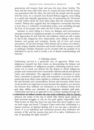 TWENTY - F I V E I N D I G E N O U S PROJ ECTS 145
generations will treasure them and pass the story · down further. The
story and the story teller both serve to connect the past with the future,
one generation with the other, the land with the people and the people
with the story. As a research tool, Russell Bishop suggests, story telling
is a useful and culturally appropriate way of representing the 'diversities
of truth' within which the story teller rather than the researcher retains
control.7 Bishop also suggests that 'the indigenous community becomes
a story that is a collection of individual stories, ever unfolding through
the lives of the people who share the life of that community'.8
Intrinsic in story telling is a focus on dialogue and conversations
amongst ourselves as indigenous peoples, to ourselves and for ourselves.
Such approaches fit well with the oral traditions which are still a reality
in day-to-day indigenous lives. Importantly, story telling is also about
humour and gossip and creativity. Stories tell of love and sexual
encounters, of war and revenge. Their themes tell us about our cultures.
Stories employ familiar characters and motifs which can reassure as well
as challenge. Familiar characters can be invested with the qualities of an
individual or can be used to invoke a set of shared understandings and
histories.
4 Celebrating survival
Celebrating survival is a particular sort of approach. While non­
indigenous research has been intent on documenting the demise and
cultural assimilation of indigenous peoples, celebrating survival accen­
tuates not so much our demise but the degree to which indigenous
peoples and communities have successfully retained cultural and spiritual
values and authenticity. The approach is reflected sometimes in story
form, sometimes in popular music and sometimes as an event in which
artists and story tellers come together to celebrate collectively a sense of
life and diversity and connectedness. Events and accounts which focus
on the positive are important not just because they speak to our survival,
but because they celebrate our resistances at an ordinary human level
nd.--th a.££irm t- identities s indigeno.us_women_and men.
Celebrating survival as an approach is also a theme running through the
11 Ii I E 1� I , et riee le (jftl Gn&A &'iilli'ctiOA to1d to Sandy
Johnson she writes of the way in which '[the elders] speak openly of
their personal struggles to stay on the path against impossible odds.
Their stories of what they have lost and what they have fought to save
are both tragic and heroic. '9 Gregory Cajete writes that 'celebrating is a
natural outcome of spiritual sharing and it too can take a diversity of
forms. It is an individual and communal process that celebrates the
mystery of life and the journey that each of us takes. Celebration is a
way of spreading the lights around.'10
 