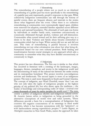 146 D E C O L O N I Z I N G M E T H O D O L O G I E S
5 Remembering
The remembering of a people relates not so much to an idealized
remembering of a golden past but more specifically to the remembering
of a painful past and, importantly, people's responses to that pain. While
collectively indigenous communities can talk through the history of
painful events, there are frequent silences and intervals in the stories
about what happened after the event. Often there is no collective
remembering as communities were systematically ripped apart, children
were removed for adoption, extended families separated across different
reserves and national boundaries. The aftermath of such pain was borne
by individuals or smaller family units, sometimes unconsciously or
consciously obliterated through alcohol, violence and self-destruction.
Communities often turned inward and let their suffering give way to a
desire to be dead. Violence and family abuse became entrenched in
communities which had no hope. White society did not see and did not
care. This form of remembering is painful because it involves
remembering not just what colonization was about but what being de­
humanized meant for our own cultural practices. Both healing and
transformation become crucial strategies in any approach which asks a
community to remember what they may have decided unconsciously or
consciously to forget.
6 lndigeni:dng
This project has two dimensions. The first one is similar to that which
has occurred in literature with a centring of the landscapes, images,
languages, themes, metaphors and stories in the indigenous world and
the disconnecting of many of the cultural ties between the settler society
and its metropolitan homeland. This project involves non-indigenous
activists and intellectuals. The second aspect is more of an indigenous
project. The term is used more frequently in South and Central America.
The concept of indigenist, says Ward Churchill, means 'that I am one
who not only takes the rights of indigenous peoples as the highest
non of m olitical life, but who draws u on the traditions - the
bodies of knowledge and corresponding codes of values - evolved over
many thqusapds qfyears by natiye peoples the world over'.1 1 The term
centres a politics of indigenous tdenttty and mdigenous cUltural actton.
M. Annette Jaimes refers to indigenism as being grounded in the
alternative conceptions of world view and value systems, 'These
differences provide a basis for a conceptualisation of Indigenism that
counters the negative connotations of its meanings in third world
countries, where it has become synonymous with the "primitive", or
with backwardness among superstitious peopies.' 12 Lester Rigney, an
Aborigine researcher in New South Wales, names the approach he takes
 