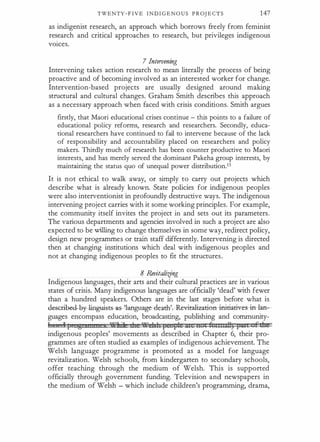 TWENTY - F I V E I N D I G E N O U S P R OJ E CTS 147
as indigenist research, an approach which borrows freely from feminist
research and critical approaches to research, but privileges indigenous
voices.
7 lnteroening
Intervening takes action research to mean literally the process of being
proactive and of becoming involved as an interested worker for change.
Intervention-based projects are usually designed around making
structural and cultural changes. Graham Smith describes this approach
as a necessary approach when faced with crisis conditions. Smith argues
firstly, that Maori educational crises continue - this points to a failure of
educational policy reforms, research and researchers. Secondly, educa­
tional researchers have continued to fail to intervene because of the lack
of responsibility and accountability placed on researchers and policy
makers. Thirdly much of research has been counter productive to Maori
interests, and has merely serv;ed the dominant Pakeha group interests, by
maintaining the status quo of unequal power distribution.13
It is not ethical to walk away, or simply to carry out projects which
describe what is already known. State policies for indigenous peoples
were also interventionist in profoundly destructive ways. The indigenous
intervening project carries with it some working principles. For example,
the community itself invites the project in and sets out its parameters.
The various departments and agencies involved in such a project are also
expected to be willing to change themselves in some way, redirect policy,
design new programmes or train staff differently. Intervening is directed
then at changing institutions which deal with indigenous peoples and
not at changing indigenous peoples to fit the structures.
8 Revitaliifng
Indigenous languages, their arts and their cultural practices are in various
states of crisis. Many indigenous languages are officially 'dead' with fewer
than a hundred speakers. Others are in the last stages before what is
d�Gt:i�El-b-y-liagaists-as---!language-deacl?.-R-evitalizatien- ifficiacives--ifl- lan
guages encompass education, broadcasting, publishing and community­
) 1 1 g s ¥69(1 h: 'JPelsh F' pie :zte n c 1S xzn::ctts p2zc fd:te
indigenous peoples' movements as described in Chapter 6, their pro­
grammes are often studied as examples of indigenous achievement. The
Welsh language programme is promoted as a model for language
revitalization. Welsh schools, from kindergarten to secondary schools,
offer teaching through the medium of Welsh. This is supported
officially through government funding. Television and newspapers in
the medium of Welsh - which include children's programming, drama,
 