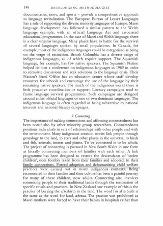148 D E C O L O N I Z I N G M E T H O D OL O G I E S.
documentaries, news, and sports - provide a comprehensive approach
to language revitalization. The European Bureau of Lesser Languages
has a role of supporting the diverse minority languages of Europe. Maori
language development has followed a similar pattern to the Welsh
language example, with an official Language Act and associated
educational programmes. In the case of Maori and Welsh language, there
is a clear singular language. Many places have to battle for the survival
of several languages spoken by small populations. In Canada, for
example, most of the indigenous languages could be categorized as being
on the verge of extinction. British Columbia has a diverse range of
indigenous languages, all of which require support. The Squamish
language, for example, has few native speakers. The Squamish Nation
helped eo-host a conference on indigenous languages in 1 989 in order
to stimulate discussions and seek solutions to the language crisis. Their
Nation's Band Office has an education centre whose staff develop
resources for schools and encourage the use of the language by their
remaining native speakers. For much of the indigenous world there is
little proactive coordination or support. Literacy campaigns tend to
frame language survival programmes. Such campaigns are designed
around either official languages or one or two dominant languages. The
indigenous language is often regarded as being subversive to national
interests and national literacy campaigns.
9 Connecting
The importance of making connections and affirming connectedness has
been noted also by other minority group researchers. Connectedness
positions individuals in sets of relationships with other people and with
the environment. Many indigenous creation stories link people through
genealogy to the land, to stars and other places in the universe, to birds
and fish, animals, insects and plants. To be connected is to be whole.
The project of connecting is pursued in New South Wales in one form
as literally connecting members of families with each other. A link
programme has been designed to restore the descendants of 'stolen
children', ones forcibly taken rom eu: es an a opte , to eu:
family connections. Forced adoption and dehumanizing child welfare
practices were earned out tn many tndigenous contexts. 'Betng
reconnected to their families and their culture has been a painful journey
for many of these children, now adults. Connecting also involves
connecting people to their traditional lands through the restoration of
specific rituals and practices. In New Zealand one example of this is the
practice of burying the afterbirth in the land. The word for afterbirth is
the same as the word for land, whenua. The practice was prohibited as
Maori mothers were forced to have their babies in hospitals rather than
 
