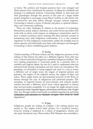TWENTY - F I V E I N D I G E N O U S P ROJ ECTS 149
at home. The policies and hospital practices have now changed and
Maori parents have reinstituted the practice of taking the afterbirth and
burying it in traditional territory. Connecting children to their land and
their genealogies through this process is also part of a larger health
project designed to encourage young Maori mothers to take better care
of themselves and their babies through stronger cultural supports.
Connecting is related to issues of identity and place, to spiritual relation­
ships and community wellbeing.
There are other challenges in relation to the project of connecting.
Researchers, policy makers, educators, and social service providers who
work with or whose work impacts on indigenous communities need to
have a critical conscience about ensuring that their activities connect in
humanizing ways with indigenous communities. It is a very common
experience to hear indigenous communities outline the multiple ways in
which agencies and individuals treat them with disrespect and disregard.
Connecting is about establishing good relations.
10 Reading
Critical rereading of Western history and the indigenous presence in the
making of that history has taken on a different impetus from what was
once a school curriculum designed to assimilate indigenous children. The
new reading programme is motivated partly by a research drive to
establish and support claims, but also by a need to understand what has
informed both internal colonialism and new forms of colonization. The
genealogy of colonialism is being mapped and used as a way to locate
a different sort of origin story, the origins of imperial policies and
practices, the origins of the imperial visions, the origins of ideas and
values. These origin stories are deconstructed accounts of the West, its
history through the eyes of indigenous and colonized peoples. The
rereading of imperial history by post-colonial and cultural studies
scholars provides a different, much more critical approach to history
than was previously acceptable. It is no longer the single narrative story
ef.impemrnt-wfli.t-e-impefial- agur-es,-advea·ru£ers--aflcl-lH!t:ees--whe--feught­
their way through undiscovered lands to establish imperial rule and bring
· ·r
·
1 sal zci n 'l:xt azi s a ;ag a' h ti ed in 'genii
degradation'.
1 1 Writing
Indigenous people are writing. In Chapter 1 the writing project was
named as 'the empire writes back' project. In a localized context,
however, writing is employed in a variety of imaginative, critical, and
also quite functional ways. Maori author Witi Ihimaera has assembled a
 