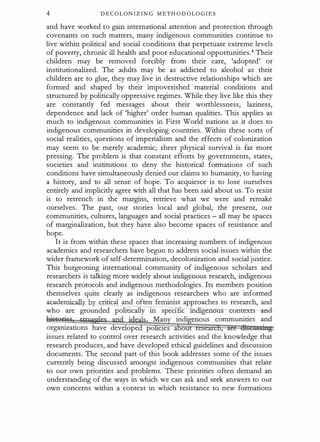 4 DECOLONIZIN G METHODOLOGIES
and have worked to gain international attention and protection through
covenants on such matters, many indigenous communities continue to
live within political and social conditions that perpetuate extreme levels
of poverty, chronic ill health and poor educational opportunities.4 Their
children may be removed forcibly from their care, 'adopted' or
institutionalized. The adults may be as addicted to alcohol as their
children are to glue, they may live in destructive relationships which are
formed and shaped by their impoverished material conditions and
structured by politically oppressive regimes. While they live like this they
are constantly fed messages about their worthlessness, laziness,
dependence and lack of 'higher' order human qualities. This applies as
much to indigenous communities in First World nations as it does to
indigenous communities in developing countries. Within these sorts of
social realities, questions of imperialism and the effects of colonization
may seem to be merely academic; sheer physical survival is far more
pressing. The problem is that constant efforts by governments, states,
societies and institutions to deny the historical formations of such
conditions have simultaneously denied our claims to humanity, to having
a history, and to all sense of hope. To acquiesce is to lose ourselves
entirely and implicitly agree with all that has been said about us. To resist
is to retrench in the margins, retrieve what we were and remake
ourselves. The past, our stories local and global, the present, our
communities, cultures, languages and social practices - all may be spaces
of marginalization, but they have also become spaces of resistance and
hope.
It is from within these spaces that inc�;easing numbers of indigenous
academics and researchers have begun to address social issues within the
wider framework of self-determination, decolonization and social justice.
This burgeoning international community of indigenous scholars and
researchers is talking more widely about indigenous research, indigenous
research protocols and indigenous methodologies. Its members position
themselves quite clearly as indigenous researchers who are informed
academka.J4rjzy critical and often feminist approaches to research, and
who are grounded politically in spec1 c 1n • genou ontexts -and-
. · · als. Man indi enous communities and
organizations have deve ope po e1es a ,
issues related to control over research activities and the knowledge that
research produces, and have developed ethical guidelines and discussion
documents. The second part of this book addresses some of the issues
currently being discussed amongst indigenous communities that relate
to our own priorities and problems. These priorities often demand an
understanding of the ways in which we can ask and seek answers to our
own concerns within a context in which resistance to new formations
 