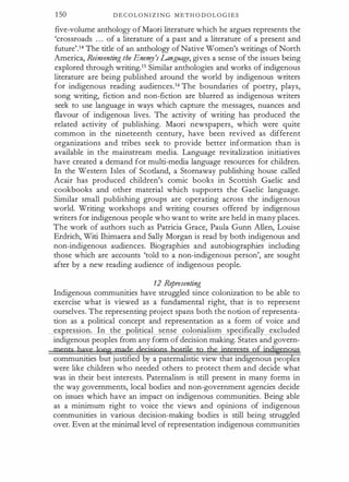1 50 D E C O L O N I Z I N G M E T H O D O L O G I E S
five-volume anthology o f Maori literature which he argues represents the
'crossroads . . . of a literature of a past and a literature of a present and
future'.14 The title of an anthology of Native Women's writings of North
America, Reinventing the Ene"!Y's Language, gives a sense of the issues being
explored through writing.15 Similar anthologies and works of indigenous
literature are being published around the world by indigenous writers
for indigenous reading audiences.16 The boundaries of poetry, plays,
song writing, fiction and non-fiction are blurred as indigenous writers
seek to use language in ways which capture the messages, nuances and
. flavour of indigenous lives. The activity of writing has produced the
related activity of publishing. Maori newspapers, which were quite
common in the nineteenth century, have been revived as different
organizations and tribes seek to provide better information than is
available in the mainstream media. Language revitalization initiatives
have created a demand for multi-media language resources for children.
In the Western Isles of Scotland, a Stornaway publishing house called
Acair has produced children's comic books in Scottish Gaelic and
cookbooks and other material which supports the Gaelic language.
Similar small publishing groups are operating across the indigenous
world. Writing workshops and writing courses offered by indigenous
writers for indigenous people who want to write are held in many places.
The work of authors such as Patricia Grace, Paula Gunn Alien, Louise
Erdrich, Witi Ihimaera and Sally Morgan is read by both indigenous and
non-indigenous audiences. Biographies and autobiographies including
those which are accounts 'told to a non-indigenous person', are sought
after by a new reading audience of indigenous people.
12 Representing
Indigenous communities have struggled since colonization to be able to
exercise what is viewed as a fundamental right, that is to represent
ourselves. The representing project spans both the notion of representa­
tion as a political concept and representation as a form of voice and
ex ression. In the olitical sense colonialism s ecifically excluded
indigenous peoples from any form of decision making. States and govern­
meats bgye lgpg made decjsjpgs hostile tp the jpterests of jpdj�g�us
communities but justified by a paternalistic view that indigenous peop es
were like children who needed others to protect them and decide what
was in their best interests. Paternalism is still present in many forms in
the way governments, local bodies and non-government agencies decide
on issues which have an impact on indigenous communities. Being able
as a minimum right to voice the views and opinions of indigenous
communities in various decision-making bodies is still being struggled
over. Even at the minimal level of representation indigenous communities
 