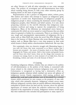 TWENTY - F I V E I N D I G E N O U S PROJ E C T S 151
are often 'thrown in' with all other minorities a s one voice amongst
many. The politics of sovereignty and self-determination have been
about resisting being thrown in with every other minority group by
making claims on the basis of prior rights.
Representation is also a project of indigenous artists, writers, poets,
film makers and others who attempt to express an indigenous spirit,
experience or world view. Representation of indigenous peoples by
indigenous people is about countering the dominant society's image of
indigenous peoples, their lifestyles and belief systems. It is also about
proposing solutions to the real-life dilemmas that indigenous com­
munities confront and trying to capture the complexities of being
indigenous. Many of the dilemmas are internalized stress factors in
community life which are never named or voiced because they are either
taken for granted or hidden by a community. There is an element of the
raw, tough and unsympathetic representation of indigenous life by a
writer such as Alien Duff who wrote the novel Once Wen> Warriors. And
there is the humour of Alexie Sherman who wrote Reseroation Blues. Film
makers such as Merata Mita have a very clear purpose in their work
which locates it firmly within a decolonization framework. She says that,
Not surprisingly, when my obsessive struggle with filmmaking began, it
was with the issues that most concerned us as Maori women that I
became pre-occupied - the issues of injustice, land, te reo Maori [Maori
language], the Treaty, and racism. Add to that women and gender issues,
and for those who don't know, these are the things that consume us,
consume our energy, beset us every moment of our daily lives, they are
brutalising, violent, and some of us die because of them.17
13 Gendering
Gendering indigenous debates, whether they are related to the politics
of self-determination or the politics of the family, is concerned with
issues related to the relations between indigenous men and women.
Colonization is recognized as having had a destructive effect on
-incligenou gender- relations-which-reached- out- across -all- sphere
indigenous society. Family organization, child rearing, political and
sptrtuam ltte, ..otlt ana suctm: actt,tdes ..@IQ = Gtsordered tJ) A cutotDM:
system which positioned its own women as the property of men with
roles which were primarily domestic. Indigenous women across many
different indigenous societies claim an entirely different relationship, one
embedded in beliefs about the land and the universe, about the spiritual
significance of women and about the collective endeavours that were
required in the organization of society. Indigenous women would argue
that their traditional roles included full participation in many aspects of
 