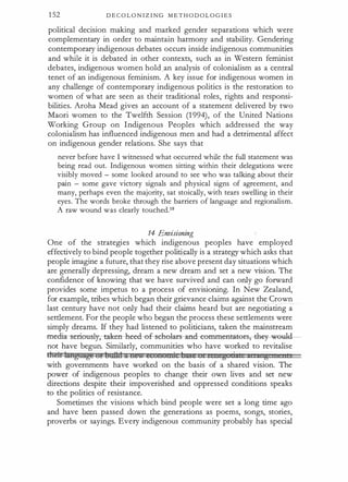 1 52 D E C O L O N I Z I NG M E T H O D O L O G I E S
political decision making and marked gender separations which were
complementary in order to maintain harmony and stability. Gendering
contemporary indigenous debates occurs inside indigenous communities
and while it is debated in other contexts, such as in Western feminist
debates, indigenous women hold .an analysis of colonialism as a central
tenet of an indigenous feminism. A key issue for indigenous women in
any challenge of contemporary indigenous politics is the restoration to
women of what are seen as their traditional roles, rights and responsi­
bilities. Aroha Mead gives an account of a statement delivered by two
Maori women to the Twelfth Session (1 994), of the United Nations
Working Group on Indigenous Peoples which addressed the way
colonialism has influenced indigenous men and had a detrimental affect
on indigenous gender relations. She says that
never before have I witnessed what occurred while the full statement was
being read out. Indigenous women sitting within their delegations were
visibly moved - some looked around to see who was talking about their
pain - some gave victory signals and physical signs of agreement, and
many, perhaps even the majority, sat stoically, with tears swelling in their
eyes. The words broke through the barriers of language and regionalism.
A raw wound was clearly touched.1 8
14 Envisioning
One of the strategies which indigenous peoples have employed
effectively to bind people together politi9ally is a strategy which asks that
people imagine a future, that they rise above present day situations which
are generally depressing, dream a new dream and set a new vision. The
confidence of knowing that we have survived and can only go forward
provides some impetus to a process of envisioning. In New Zealand,
for example, tribes which began their grievance claims against the Crown
last century have not only had their claims heard but are negotiating a
settlement. For the people who began the process these settlements were
simply dreams. If they had listened to politicians, taken the mainstream
media--s eriously;-taken- heed-ef-sehehtr-s-and-c-e mmeatat-er-s,---th@' weul­
not have begun. Similarly, communities who have worked to revitalise
dte:b:lmtgMttgt!! Ut bBitGl u tu;.. e...unutt
&i C;zge t zen g · '
g
with governments have worked on the basis of a shared vision. The
power of indigenous peoples to change their own lives and set new
directions despite their impoverished and oppressed conditions speaks
to the politics of resistance.
Sometimes the visions which bind people were set a long time ago
and have been passed down the generations as poems, songs, stories,
proverbs or sayings. Every indigenous community probably has special
 