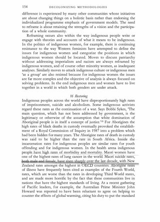 1 54 D E C O L O N I Z I N G M E T H O D O L O G I E S
difference i s experienced by many other communities whose initiatives
are about changing things on a holistic basis rather than endorsing the
individualized programme emphasis of government models. The need
to reframe is about retaining the strengths of a vision and the participa­
tion of a whole community.
Reframing occurs also within the way indigenous people write or
engage with theories and accounts of what it means to be indigenous.
In the politics of indigenous women, for example, there is continuing
resistance to the way Western feminists have attempted to define the
issues for indigenous women and categorize the positions in which
indigenous women should be located. Moves to discuss patriarchy
without addressing imperialism and racism are always reframed by
indigenous women, and of course other minority women, as inadequate
analyses. Similarly moves to attack indigenous culture or indigenous men
'as a group' are also resisted because for indigenous women the issues
are far more complex and the objective of analysis is always focused on
solving problems. In the end indigenous men and women have to live
together in a world in which both genders are under attack.
16 Restoring
Indigenous peoples across the world have disproportionately high rates
of imprisonment, suicide and alcoholism. Some indigenous activists
regard these rates as the continuation of a war. Says Bobbi Sykes, 'The
main question, which has not been addressed by government, is the
legitimacy or otherwise of the assumption that white domination of
Aboriginal people is in itself a concept of justice.'19 For Aborigines the
high rates of black deaths in custody eventually provoked the establish­
ment of a Royal Commission of Inquiry in 1 987 into a problem which .
had been hidden for many years. The Aborigine rates of death in custody
was said to be higher than the rate in South Africa. Inside the
incarceration rates for indigenous peoples are similar rates for youth
offending and for indigenous women. In the health arena indigenous
.p.eo.ple have hi h rates of morbidi and mortality. Maori women have
one of the highest rates oflung cancer in the world. Maon smd e rates,
·
ver the last decade with New
Zealand rates amongst the highest in 0 countnes. ongme ra
of illness have frequently been cited as examples of the Fourth World,
rates, which are worse than the rates in developing Third World states,
and are made more horrific by the fact that these communities live in
nations that have the highest standards of living. At a recent gathering
of Pacific leaders, for example, the Australian Prime Minister John
Howard was reported to have been reluctant to agree on helping to
counter the effects of global warming, citing his duty to put the standard
 