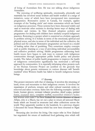 TWENTY - F IVE I N D I G E N O U S P R OJ E CTS 155
of living of Australians first. He was not talking about indigenous
Australians.
The restoring of wellbeing spiritually, emotionally, physically and
materially has involved social workers and health workers in a range of
initiatives, some of which have been incorporated into mainstream
programmes. Restorative justice in Canada, for example, applies
concepts of the 'healing circle' and victim restoration which are based
on indigenous processes. These systems have been discussed widely and
used to motivate other societies to develop better ways of dealing with
offenders and victims. In New Zealand adoption policies and
programmes for dealing with children have similarly coopted indigenous
practices. Restoring is a project which is conceived as a holistic approach
to problem solving. It is holistic in terms of the emotional, spiritual and
physical nexus, and also in terms of the individual and the collective, the
political and the cultural. Restorative programmes are based on a model
of healing rather than of punishing. They sometimes employ concepts
such as public shaming as a way of provoking individual accountability
and collective problem solving. Health programmes addressing basic
health issues have begun to seek ways to connect with indigenous
communities through appropriate public health policy and practice
models. The failure of public health programmes to improve the health
of indigenous communities significantly has motivated a self-help
approach by communities. It is especially infuriating when projects such
as the Human Genome Project are justified on the grounds that
knowledge about genetic resistances to various diseases will 'benefit
mankind' when Western health has failed to benefit indigenous human
beings.
17 Returning
This project intersects with that of claiming. It involves the returning of
lands, rivers and mountains to their indigenous owners. It involves the
repatriation of artefacts, remains and other cultural materials stolen or
removed and taken overseas. Sykes lists the following examples: 'pickled
ea s, uman g oves, sera obacco pouches;-dried-scaips;-pidde
foetus, cicatured skins, complete stuffed, mummified children's bodies
andwornetr wtdt clilid .2' ltt !�ew Zcifand Ute ct1rrentftffiti§ter bfl,fAUfl
Affairs, who is a Maori, has set out a plan to return all tattooed Maori
heads which are housed in museums and other collections across the
world. They apparently number in the hundreds. In a previous chapter
I discussed the house Mataatua which has now been returned to Ngati
Awa.
Returning also involves the living. One major tribe in New Zealand
has negotiated the return of traditional food gathering sites which will
 