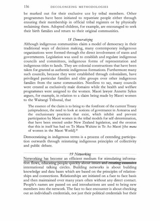 156 D E C O L O N I Z I N G M E T H O D O L O G I E S
b e marked out for their exclusive u s e b y tribal members. Other
programmes have been initiated to repatriate people either through
ensuring their membership in official tribal registers or by physically
reclaiming them. Adopted children, for example, are encouraged to seek
their birth families and return to their original communities.
18 Democratiifng
Although indigenous communities claim a model of democracy in their
traditional ways of decision making, many contemporary indigenous
organizations were formed through the direct involvement of states and
governments. Legislation was used to establish and regulate indigenous
councils and committees, indigenous forms of representation and
indigenous titles to lands. They are colonial constructions that have been
taken for granted as authentic indigenous formations. Furthermore many
such councils, because they were established through colonialism, have
privileged particular families and elite groups over other indigenous
families from the same communities. Needless to say, many councils
were created as exclusively male domains while the health and welfare
programmes were assigned to the women. Maori lawyer Annette Sykes
argues, for example, in relation to a claim being made by Maori women
to the Waitangi Tribunal, that
The essence of the claim is to bring to the forefront of the current Treaty
jurisprudence, the need to look at notions of governance in Aotearoa and
the exclusionary practices that exist, which inhibit and prevent
participation by Maori women in the tribal models for self-determination,
that have been erected under New Zealand legislation, and the erosion
that this in itself has had on Te Mana Wahine in Te Ao Maori [the mana
of women in the Maori World] .21
Democratizing in indigenous terms is a process of extending participa­
tion outwards through reinstating indigenous principles of collectivity
and public debate.
--------------------� �nmwhn·w-------------------­
Networking has become an efficient medium for stimulating inforrrla­
don flows, educamtgpeople qmckly aboal tssaes ilid ercimtg @j[(@iibi.g
international talking circles. Building networks is about building
knowledge and data bases which are based on the principles of relation­
ships and connections. Relationships are initiated on a face to face basis
and then maintained over many years often without any direct contact.
People's names are passed on and introductions are used to bring new
members into the network. The face to face encounter is about checking
out an individual's credentials, not just their political credentials but their
 