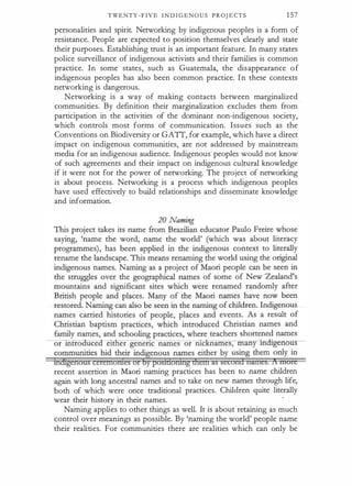 TWENTY - F I V E I N D I G E N O U S P R OJ E CTS 1 57
personalities and spirit. Networking by indigenous peoples is a form of
resistance. People are expected to position themselves clearly and state
their purposes. Establishing trust is an important feature. In many states
police surveillance of indigenous activists and their families is common
practice. In some states, such as Guatemala, the disappearance of
indigenous peoples has also been common practice. In these contexts
networking is dangerous.
Networking is a way of making contacts between marginalized
communities. By definition their marginalization excludes them from ·
participation in the activities of the dominant non-indigenous society,
which controls most forms of communication. Issues such as the
Conventions on Biodiversity or GATI, for example, which have a direct
impact on indigenous communities, are not addressed by mainstream
media for an indigenous audience. Indigenous· peoples would not know
of such agreements and their impact on indigenous cultural knowledge
if it were not for the power of networking. The project of networking
is about process. Networking is a process which indigenous peoples
have used effectively to build relationships and disseminate knowledge
and information.
tha±genousceretnotiies or b posidoriihgdren1 as second nantes. 1t xnorc
recent assertion in Maori naming practices has been to name children
again with long ancestral names and to take on new names through life,
both of which were once traditional practices. Children quite literally
wear their history in their names.
·
Naming applies to other things as well. It is about retaining as much
control over meanings as possible. By 'naming the world' people name
their realities. For communities there are realities which can only be
 