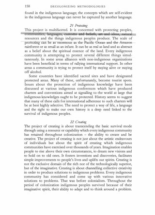 1 58 D E C O LO N I Z I N G M E T H O D O L O G I E S
found in the indigenous language; the concepts which are self-evident
in the indigenous language can never be captured by another language.
21 Protecting
This project is multifaceted. It is concerned with protecting peoples,
connnatnhcs, languages, castents iiA8 tudiuA, art un 1 · J ,
' , 1
resources and the things indigenous peoples produce. The scale of
pro cting can J:Je--lfS no-rmous-as-th-e-Pacifi:c--8cean-a:ncl--clle-AaHl�G
rainforest or as small as an infant. It can be as real as land and as abstract
as a belief about the spiritual essence of the land. Every indigenous
community is attempting to protect several different things simul­
taneously. In some areas alliances with non-indigenous organizations
have been beneficial in terms of rallying international support. In other
areas a community is trying to protect itself by staying alive or staying
off alcohol.
Some countries have identified sacred sites and have designated
protected areas. Many of these, unfortunately, become tourist spots.
Issues about the protection of indigenous knowledge have been
discussed at various indigenous conferences which have produced
charters and conventions aimed at signalling to the world at large that
indigenous knowledges ought to be protected. History seems to suggest
that many of these calls for irlternational adherence to such charters will
be at best highly selective. The need to protect a way of life, a language
and the right to make our own history is a deep need linked to the
survival of indigenous peoples.
22 Creating
The project of creating is about transcending the basic survival mode
through using a resource or capability which every indigenous community
has retained throughout colonization - the ability to create and be
creative. The project of creating is not just about the artistic endeavours
of individuals but about the spirit of creating which indigenous
communities have exercised over thousands of years. Imagination enables
people to rise above their own circumstances, to dream new visions and
to hold on to old ones. It fosters inventions and discoveries, facilitates
simple improvements to people's lives and uplifts our spirits. Creating is
not the exclusive domain of the rich nor of the technologically superior,
but of the imaginative. Creating is about channelling collective creativity
in order to produce solutions to indigenous problems. Every indigenous
community has considered and come up with various innovative
solutions to problems. That was before colonialism. Throughout the
period of colonization indigenous peoples survived because of their
imaginative spirit, their ability to adapt and to think around a problem.
 