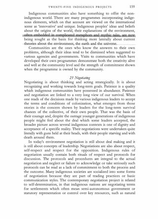 TWENTY - F I V E I N D I G E N O U S P R OJ E C T S 1 59
Indigenous communities also have something to offer the non­
indigenous world. There are many programmes incorporating indige­
nous elements, which on that account are viewed on the international
scene as 'innovative' and unique. Indigenous peoples' ideas and beliefs
about the origins of the world, their explanations of the environment,
ftnn nmbeddnd ie egmp)iet)tfc) ffiPtHt;lflors fiPd mytfliq ti)§§ if§ QQlu
being sought as the basis for thinking more laterally about current
-th��oout-th e-emrir-Grunent,--the- eatth- ancLthe-uni
CerSe_
_
_
_
_
Communities are the ones who know the answers to their own
problems, although their ideas tencd to be dismissed when suggested to
various agencies and governments. Visits to communities which have
developed their own programmes demonstrate both the creativity alive
and well at the community level and the strength of commitment shown
when the programme is owned by the community.
23 Negotiating
Negotiating is about thinking and acting strategically. It is about
recognizing and working towards long-term goals. Patience is a quality
which indigenous communities have possessed in abundance. Patience
and negotiation are linked to a very long view of our survival. When
one reads of the decisions made by various indigenous leaders to accept
the terms and conditions of colonization, what emerges from those
stories is the concern shown by leaders for the long-term survival
chances of the collective, of their own people. That was the basis of
their courage and, despite the outrage younger generations of indigenous
people might feel about the deal which some leaders accepted, the
broader picture across several indigenous contexts is one of dignity and
acceptance of a specific reality. Their negotiations were undertaken quite
literally with guns held at their heads, with their people starving and with
death around them.
In today's environment negotiation is still about deal making and it
is still about concepts of leadership. Negotiations are also about respect,
self-respect and respect for the opposition. Indigenous rules of
negotiation usually contain both rituals of respect and protocols for
discussion. The protocols and procedures are integral to the actual
negotiation and neglect or failure to acknowledge or take seriously such
protocols can be read as a lack of commitment to both the process and
the outcome. Many indigenous societies are socialized into some forms
of negotiation because they are part of trading practices or basic
communication styles. The contemporary negotiation project is related
to self-determination, in that indigenous nations are negotiating terms
for settlements which often mean semi-autonomous government or
statutory representation or control over key resources, such as natural
 