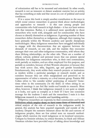 INTRODUCTION 5
of colonization still has to be mounted and articulated. In other words,
research is not an innocent or distant academic exercise but an activity
that has something at stake and that occurs in a set of political and social
conditions.
If in a sense this book is simply another contribution to the ways in
which social science researchers in general think about methodologies
and approaches to research - in this case among people and
communities who hold research in high disdain - it has not been written
with that intention. Rather, it is addressed more specifically to those
researchers who work with, alongside and for communities who have
chosen to identify themselves as indigenous. A growing number of these
researchers define themselves as indigenous, although their training has
been primarily within the Western academy and specific disciplinary
methodologies. Many indigenous researchers have struggled individually
to engage with the disconnections that are apparent between the
demands of research, on one side, and the realities they encounter
amongst their own and other indigenous communities, with whom they
share lifelong relationships, on the other side. There are a number of
ethical, cultural, political and personal issues that can present special
difficulties for indigenous researchers who, in their own communities,
work partially as insiders, and are often employed for this purpose, and
partially as outsiders, because of their Western education or because they
may work across clan, tribe, linguistic, age and gender boundaries.
Simultaneously, they work within their research projects or institutions
as insiders within a particular paradigm or research model, and as
outsiders because they rare often marginalized and perceived to be
representative of either a minority or a rival interest group. Patricia Hill
Collins refers to 'the outsider within' positioning of research.5 Some­
times when in the community ('in the field') or when sitting in on
research meetings it can feel like inside-out!outside-in research. More
often, however, I think that indigenous research is not quite as simple
as it looks, nor quite as complex as it feels! If I have one consistent
message for the students I teach and the researchers I train it is that
indigenou :....re.s.earclLis_a_humble
_an cLhumbling-activity�------
Indigenous researchers are expected, by their communities and by the
ipstitntions 'uRicll 8Alfler eftetBp te furxe eeme jfl.., f 1 i t 'i 1 • l
critical analysis of the role of research in the indigenous world. In
general, this analysis has been acquired organically and outside of the
academy. Despite the extensive literature about the life and customs of
indigenous peoples, there are few critical texts on research method­
ologies which mention the word indigenous or its localized synonyms.
Critiques by feminist scholars, by critical theorists, by black and African
American scholars have provided ways of talking about knowledge and
 