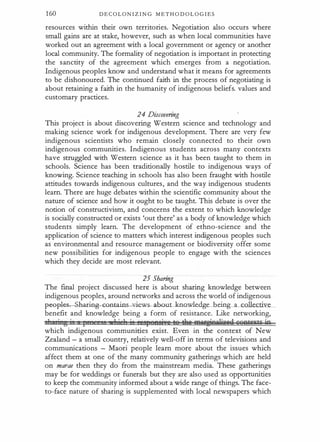 160 D E C O L O N I Z I N G M E T H O D O L O G I E S
resources within their own territories. Negotiation also occurs where
small gains are at stake, however, such as when local communities have
worked out an agreement with a local government or agency or another
local community. The formality of negotiation is important in protecring
the sanctity of the agreement which emerges from a negotiation.
Indigenous peoples know and understand what it means for agreements
to be dishonoured. The conrinued faith in the process of negotiaring is
about retaining a faith in the humanity of indigenous beliefs. values and
customary practices.
24 Discovering
This project is about discovering Western science and technology and
making science work for indigenous development. There are very few
indigenous scientists who remain closely connected to their own
indigenous communities. Indigenous students across many contexts
have struggled with Western science as it has been taught to them in
schools. Science has been traditionally hostile to indigenous ways of
knowing. Science teaching in schools has also been fraught with hostile
attitudes towards indigenous cultures, and the way indigenous students
learn. There are huge debates within the scientific community about the
nature of science and how it ought to be taught. This debate is over the
notion of constructivism, and concerns the extent to which knowledge
is socially constructed or exists 'out there' as a body of knowledge which
students simply learn. The development of ethno-science and the
application of science to matters which interest indigenous peoples such
as environmental and resource management or biodiversity offer some
new possibilities for indigenous people to engage with the sciences
which they decide are most relevant.
25 Sharing
The final project discussed here is about sharing knowledge between
indigenous peoples, around networks and across the world of indigenous
pwpl� ha.r.ing�GGn-tains iews-abo.ul:-.knmcledge being a collective
benefit and knowledge being a form of resistance. Like networking,
s1 Ji g i I ' 1 i 1 jq ' epeesi e te tlte Ml¥i§fiuWiaeii wrwAtcxtr in
which indigenous communities exist. Even in the context of New
Zealand - a small country, relatively well-off in terms of televisions and
communications - Maori people learn more about the issues which
affect them at one of the many community gatherings which are held
on marae then they do from the mainstream media. These gatherings
may be for weddings or funerals but they are also used as opportunities
to keep the community informed about a wide range of things. The face­
to-face nature of sharing is supplemented with local newspapers which
 