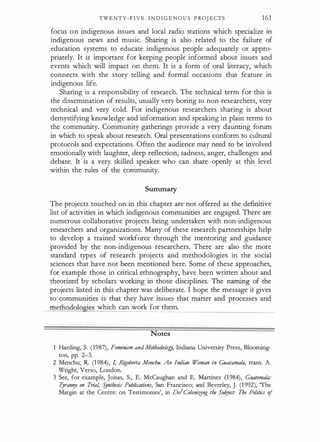 TWENTY-FIVE I N D I G E N O U S P ROJ ECTS 161
focus on indigenous issues and local radio stations which specialize in
indigenous news and music. Sharing is also related to the failure of
education systems to educate indigenous people adequately or appro­
priately. It is important for keeping people informed about issues and
events which will impact on them. It is a form of oral literacy, which
connects with the story telling and formal occasions that feature in
indigenous life.
Sharing is a responsibility of research. The technical term for this is
the dissemination of results, usually very boring to non-researchers, very
technical and very cold. For indigenous researchers sharing is about
demystifying knowledge and information and speaking in plain terms to
the community. Community gatherings provide a very daunting forum
in which to speak about research. Oral presentations conform to cultural
protocols and expectations. Often the audience may need to be involved
emotionally with laughter, deep reflection, sadness, anger, challenges and
debate. It is a very skilled speaker who can share openly at this level
within the rules of the community.
Summary
The projects touched on in this chapter are not offered as the definitive
list of activities in which indigenous communities are engaged. There are
numerous collaborative projects being undertaken with non-indigenous
researchers and organizations. Many of these research partnerships help
to develop a trained workforce through the mentoring and guidance
provided by the non-indigenous researchers. There are also the more
standard types of research projects and methodologies in the social
sciences that have not been mentioned here. Some of these approaches,
for example those in critical ethnography, have been written about and
theorized by scholars working in those disciplines. The naming of the
projects listed in this chapter was deliberate. I hope the message it gives
to communities is that they have issues that matter and processes and
methodologies which can work for them.
Notes
1 Harding, S. (1987), Feminism andMethodalogy, Indiana University Press, Blooming­
ton, pp. 2-3.
2 Menchu, R. (1 984), I, Ri
goberta Menchu. An Indian Woman in Guatamala, trans. A.
Wright, Verso, London.
3 See, for example, Jonas, S., E. McCaughan and E. Martinez (1984), Guatemala:
Tyranny on Tria4 Synthesis Publications, San Francisco; and Beverley, J. (1 992), 'The
Margin at the Centre: on Testimonies', in DelColonitfng the Subject: The Politics of
 