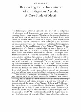 C H A P T E R 9
Responding to the Imperatives
of an Indigenous Agenda:
A Case Study of Maori
The following two chapters represent a case study of one indigenous
development, which demonstrates how many of the issues raised in the
previous chapters come together. This chapter discusses the beginnings
of a different type of involvement in research by Maori. Rather than
accept the position either of 'victim' or of 'object,' Maori people voiced
resistance to research from the late 1960s and began to pose their own
research questions. There were three incentives for this shift in approach
to research: (1) the establishment of the Waitangi Tribunal;1 (2) the
development of a language revitalization movement known as Te
Kohanga Reo; and (3) the spaces opened up in the social sciences by
more critical and reflexive approaches to research. This chapter tracks
the transition from Maori as the researched to Maori as the researcher.
Although this transition has occurred in the last 20 years, it would be
wrong to claim either an overall change in attitudes by Maori to research
or a steady progression of changes made. The intersecting spaces opened
up by the development of research for the Waitangi Tribunal, the new
enthusiasm shown for Te Kohanga Reo, and the critique of positivist
research by feminist and critical theorists created a set of conditions
from which culturally sensitive approaches to research were developed,
and from which a more sympathetic Maori approach started to emerge.
ere are ree stlnct parts to s c apter. e u:st part exarrunes
the creation of a set of more favourable conditions for research
tnvoMhg Maori. Ihere Is a briet discussion at dte spates opened up
through feminist and critical critiques of positivism, followed by a
con,sideration of the impact of the Waitangi Tribunal and Te Kohanga
Reo on setting the scene for establishing Maori research priorities. The
second part of the chapter picks up on issues related to research of
Maori and to the ways in which research has been employed and/or
represented as 'truth'. Also in the second part of the chapter there is a
very brief discussion of alternative Maori claims about knowledge and
163
 
