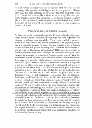 164 D E C O L O N I Z I N G M E T H O D O L O G I E S
research which intersect with the assumption that research extends
knowledge. The question which begins the second part asks, 'Whose
knowledge has been extended by research?' This then leads into some
general issues that relate to Maori views about knowing. The third part
of the chapter examines the parameters of 'culturally sensitive research'
which is still an essentially Western research model. It ends with a brief
discussion of the limits of this model in relation to non-indigenous
research of Maori.
Western Critiques of Western Research
As discussed in the previous chapter, the Western cultural archive con­
tained within it several traditions of knowledge and rules of practice for
engaging in debates over knowledge. These rules enabled systems or
methods of self-critique. The notion of research as an objective, value­
free and scientific process for observing and making sense of human
realities is taken for granted by many social scientists. Philosophers of
science refer to this attitude as 'positivism'. Differences in approach to
research, however, have been the subject of continuous debate, as those
engaged in attempts to understand human society grapple with the
problematic nature of social science inquiry. Within the social sciences
there have been a number of disputes over method, meanings and what
constitutes 'good' research. Method is important because it is regarded
as the way in which knowledge is acquired or discovered and as a way
in which we can 'know' what is real. Each academic discipline is attached
not just to a set of ideas about knowledge, but also to methodologies.
Disputes over method occur both within disciplines and across
disciplines. This is not surprising, considering that all academic
disciplines, as defined by the West, are derived from shared philo­
sophical foundations. Some disputes, however, have 'raged' within the
scientific world and have contributed to major schisms in theoretical
positions.2 At one level, this debate has been concerned primarily with
issues related to methodolo and method. These issues focus u on the
appropriateness of research design and analysis. Definitions of validity
· ·
m� t ro
construct and perfect scientific instruments or o servrng an exp a1n111g
human behaviour and the human condition. At a broader level, however,
the debate has been concerned with the wider aims and role of research.
Social science fields of inquiry are dependent on the way society is
viewed, and the body of knowledge which legitimates that viewpoint.
The dispute at this level is over the validity of scientific methods within
the positivist paradigm, and whether this is an appropriate paradigm for
understanding human society.
 