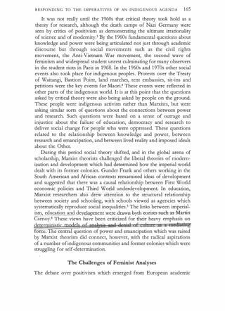 RESPONDING TO THE IMPERATIVES OF AN INDIGENOUS AGENDA 165
It was not really until the 1960s that critical theory took hold as a
theory for research, although the death camps of Nazi Germany were
seen by critics of positivism as demonstrating the ultimate irrationality
of science and of modernity.3 By the 1960s fundamental questions about
knowledge and power were being articulated not just through academic
discourse but through social movements such as the civil rights
movement, the Anti-Vietnam War movement, the second wave of
feminism and widespread student unrest culminating for many observers
in the student riots in Paris in 1968. In the 1 960s and 1970s other social
events also took place for indigenous peoples. Protests over the Treaty
of Waitangi, Bastion Point, land marches, tent embassies, sit-ins and
petitions were the key events for Maori.4 These events were reflected in
other parts of the indigenous world. It is at this point that the questions
asked by critical theory were also being asked by people on the ground.
These people were indigenous activists rather than Marxists, but were
asking similar sorts of questions about the connections between power
and research. Such questions were based on a sense of outrage and
injustice about the failure of education, democracy and research to
deliver social change for people who were oppressed. These questions
related to the relationship between knowledge and power, between
research and emancipation, and between lived reality and imposed ideals
about the Other.
During this period social theory shifted, and in the global arena of
scholarship, Marxist theorists challenged the liberal theories of modern­
ization and development which had determined how the imperial world
dealt with its former colonies. Gunder Frank and others working in the
South American and African contexts reexamined ideas of development
and suggested that there was a causal relationship between First World
economic policies and Third World underdevelopment. In education,
Marxist researchers also drew attention to the structural relationship
between society and schooling, with schools viewed as agencies which
systematically reproduce social inequalities.5 The links between imperial­
ism, education and de pmenLWere-dr.aw.n- by-th @erist-s tieh- as-Martirr
Carnoy.6 These views have been criticized for t:l)eir heavy emphasis on
dete�stic models gf gpqlysis ��;ell .. I i I E I! .. ... mti#Ming
forc[ e central question of power and emancipation which was raised
by Marxist theorists did connect, however, with the radical aspirations
of a number ofindigenous communities and former colonies which were
struggling for self-determination.
The Challenges of Feminist Analyses
The debate over positivism which emerged from European academic
 