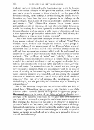 166 D E C O L O N I Z I N G M E T H O D O L O G I E S
tradition has been continued i n the Anglo-American world by feminist
and other radical critiques of the positivist position. While Marxism
provided a powerful counter to liberal thought in the first part of the
twentieth century/ in the latter part of this century, the second wave of
feminism may have been far more important in its challenge to the
epistemological foundations of Western philosophy, academic practice
and research. 'Old' philosophical themes about human nature,
patriarchal accounts of the past, and rules of practice taken for granted
within the academy have been rigorously scrutinized and reformed by
feminist theorists working across a wide range of disciplines and from
a wide spectrum of philosophical orientations. Each field of study has
been subject to a critique from feminist theorists.8
One of the more significant challenges to white feminism has come
from women variously described as 'women of colour', 'Third World
women', 'black women' and 'indigenous women'. These groups o f
women challenged the assumptions of the Western/white women's
movement that all women shared some universal characteristics and
suffered from universal oppressions which could be understood and
described by a group of predominantly white, Western-trained women
academics. The problems of 'voice' and 'visibility', 'silence' and
'invisibility', became important concerns at a concrete level, as women
attended international conferences and attempted to develop inter­
national policies related to women's rights, population control, develop­
ment and justice. For women interested in research and the emancipa­
tory potential of research, there was considerable work to be done in
terms of undoing or deconstructing the dominant paradigms by which
most scientific research was bounded, and connecting the research
enterprise to feminism and to a social reality with which feminism
connects.9 This has involved critique, the development of new
methodologies, and the possibility of alternative ways of knowing or
epistemologies.IO
Part of the feminist critique has also occurred within the field of
critical theo . This crin ue has two as ects to it. One is in terms of the
failure of critical theory to deliver emancipation or oppresse groups.1·
f the failure of critical theorists who
belonged to the academy o sc1enttsts to recogruze e
practices which continued to marginalize and silence women academics.
This challenge has focused on the notion of reflexivity in research, a
process of critical self awareness, reflexivity and openness to challenge.
Feminist scholarship has slowly moved into the academy and, in the area
of research in particular, feminist methodologies are widely accepted as
having legitimacy as method and as breaking new ground in terms of
research and scholarship.
 