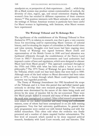 1 68 D E C O L O N I Z I N G M ET H O D O L O G I E S
standpoint on, or perspective of, their experiences . . . [and] . . . while living
life as Black women may produce certain commonalities of outlook, the
diversity of class, region, age, and sexual orientation shaping Black
women's lives has resulted in different expressions of these common
themes.'15 This position intersects with Maori attitudes to research, and
the writings of African American women in particular have been useful
for Maori women ·in legitimating, with literature, what Maori women
have experienced.
·
The Waitangi Tribunal and Te Kohanga Reo
The significance of the establishment of the Waitangi Tribunal in New
Zealand in 1 975, in relation to research, was that it gave a very concrete
focus for recovering and/or representing Maori versions of colonial
history, and for situating the impact of colonialism in Maori world views
and value systems. Struggles over land issues had been ongoing since
the Treaty of Waitangi was signed between Maori chiefs and
representatives of the British Crown in 1 840 and land alienation was
facilitated efficiently through the establishment of the Native Land
Court in 1 865.16 Successive governments and local authorities had
imposed a series oflaws and regulations, which were designed to alienate
Maori land from Maori people.17 This approach continued throughout
the 1 950s and 1 960s with what has been called a 'use it or lose it'
philosophy.18 The 1975 Treaty of Waitangi Act gave limited powers to
the Tribunal, which could not hear land claims that went back to 1 840.
Although most of the land subject to Maori discontent had been taken
prior to 1975, a forum through which Maori could legitimately voice
concerns was regarded positively.
The Treaty of Waitangi Amendment Act 1985 broadened the scope
of the Tribunal, and it is from this period that iwi/trioesstarted quite
seriously to develop their own research programmes.19 The research
priorities were determined by the nature of the claim being made and
driven by the sense of injustice felt by the iwi concerned. There were
few Maori people s · e 1n researc an many o ose av · :ahJ.eto- du
the work were unem lo ed or retired. Other tribal research progr�es
were re ant on one s e researc e
trainees, some of whom had been unemployed or on job skills training
programmes. Very few had university qualifications. In general these
early programmes were carried out with limited funding and with few
skilled researchers. This often told when the evidence was finally
presented and a number of claims required further substantiation. The
first level of research which needed to be done required archival
research, familiarity with Land Court records, and oral histories. This
 