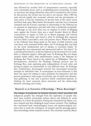 RESPONDING TO THE IMPERATIVES OF AN INDIGENOUS AGENDA 169
was followed by another level of interpretative research, especially
over contestable issues such as establishing prior ownership of lands
or resources also being claimed by other iwi or contested by the Crown.
In this process the Crown was not and is not neutral. After 1 985 the
state moved rapidly into economic reforms and the privatization of
state assets. It was the contention of iwi that most of the state's assets
had been built upon Maori lands. Privatization activities have continued
unabated and the Crown's activities in relationship to the Tribunal are
to subsume its importance and deal with what is politically acceptable.
Although at one level there was an impetus in terms of bringing
cases against the Crown, there was a much broader desire by Maori
communities to regain or hold on to Maori language and cultural
knowledge. This desire and mood is what Te Kohanga Reo captured
and for which it provided a new and positive focus. While the claims
to the Tribunal were being made on the basis of tribal interests, and
even these were contested within tribes, the Te Kohanga Reo was built
on the more fundamental unit of whanau or extended family. Te
Kohanga Reo was represented and represented itself as 'the future'. As
a national phenomenon, it did not depend on iwi structures for its credi­
bility or financial support. Although some Te Kohanga Reo are clearly
situated within tribes, their administrative centre is the National Te
Kohanga Reo Trust, based in the capital city of Wellington. The two
developments, therefore, the Waitangi Tribunal process and Te
Kohanga Reo, were operating quite independently of each other and
having an impact on communities in very different ways. Te Kohanga
Reo, furthermore, discouraged research but encouraged autonomy
amongst its individual units. A consequence of such autonomy is that
there was space for whanau to solve problems for themselves and this
process generated a wide range of activities, one of which was informa­
tion gathering. It was also a process which committed parents to
thinking far more seriously about education and the relationship
between schooling and society.
Research as an Extension of Knowledge - Whose Knowledge?
Hte et49Efae 6f f56§1HvBf¥1 by rei+&n:BE Hteonm, eEhilie nttnort&eS and
indigenous peoples has emerged from the experience of people who
have been studied, researched, written about, and defined by social
scientists. It is from the position of being the researched that Maori, too,
have resisted and then challenged social science research. This challenge
has confronted both methodological issues and epistemological con­
cerns: that is, both the techniques of research and the presuppositions
about knowledge which underlie research. The criticisms raised by Maori
 