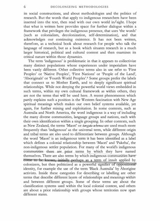 6 DECOLONIZING METHODOLOGIES
its social constructions, and about methodologies and the politics of
research. But the words that apply to indigenous researchers have been
inserted into the text, then read with our own world in/sight. I hope
that what is written here provides space for further dialogue within a
framework that privileges the indigenous presence, that uses 'the words'
(such as colonialism, decolonization, self-determination), and that
acknowledges our continuing existence. It has not been written,
therefore, as a technical book about research for people who talk the
language of research, but as a book which situates research in a much
larger historical, political and cultural context and then examines its
critical nature within those dynamics.
The term 'indigenous' is problematic in that it appears to collectivize
many distinct populations whose experiences under imperialism have
been vastly different. Other collective terms also in use refer to 'First
Peoples' or 'Native Peoples', 'First Nations' or 'People of the Land',
'Aboriginals' or 'Fourth World Peoples'.6 Some groups prefer the labels
that connect us to Mother Earth, and to deeply significant spiritual
relationships. While not denying the powerful world views embedded in
such terms, within my own cultural framework as within others, they
are not the terms that will be used here. A recent phenomenon which
partly explains such a position is the Western fascination with New Age
spiritual meanings which makes our own belief systems available, yet
again, for further mining and exploitation. In some contexts, such as
Australia and North America, the word indigenous is a way of including
the many diverse communities, language groups and nations, each with
their own identification within a single grouping. In other contexts, such
as New Zealand, the terms 'Maori' or tangata whenua are used much more
frequently than 'indigenous' as the universal term, while different origin
and tribal terms are also used to differentiate between groups. Although
the word 'Maori' is an indigenous term it has been identified as a label
which defines a colonial relationship between 'Maori' and 'Pakeha', the
non-indigenous settler population. For many of the world's indigenous
commumaes ere-ar · r terms b which they have named
themselves.There are also terms by which indigenous commurutles a e­
term of insult applied by
colonizers, but then politicized as a power stgru er o
identity, for example the use of the term 'Black Australia' by Aborigine
activists. Inside these categories for describing or labelling are other
terms that describe different layers of relationships and meanings within
and between different groups. Some of these terms are about the
classification systems used within the local colonial context, and others
are about a prior relationship with groups whose territories now span
different states.
 