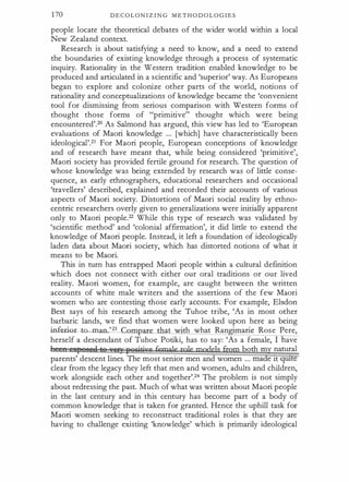 1 70 D E C O L ON I Z I N G M E T H O D O L O G I E S
people locate the theoretical debates of the wider world within a local
New Zealand context.
Research is about satisfying a need to know, and a need to extend
the boundaries of existing knowledge through a process of systematic
inquiry. Rationality in the Western tradition enabled knowledge to be
produced and articulated in a scientific and 'superior' way. As Europeans
began to explore and colonize other parts of the world, notions of
rationality and conceptualizations of knowledge became the 'convenient
tool for dismissing from serious comparison with Western forms of
thought those forms of "primitive" thought which were being
encountered'.20 As Salmond has argued, this view has led to 'European
evaluations of Maori knowledge ... [which] have characteristically been
ideological'.21 For Maori people, European conceptions of knowledge
and of research have meant that, while being considered 'primitive',
Maori society has provided fertile ground for research. The question of
whose knowledge was being extended by research was of little conse­
quence, as early ethnographers, educational researchers and occasional
'travellers' described, explained and recorded their accounts of various
aspects of Maori society. Distortions of Maori social reality by ethno­
centric researchers overly given to generalizations were initially apparent
only to Maori people.22 While this type of research was validated by
'scientific method' and 'colonial affirmation', it did little to extend the
knowledge of Maori people. Instead, it left a foundation of ideologically
laden data about Maori society, which has distorted notions of what it
means to be Maori.
This in turn has entrapped Maori people within a cultural definition
which does not connect with either our oral traditions or our lived
reality. Maori women, for example, are caught between the written
accounts of white male writers and the assertions of the few Maori
women who are contesting those early accounts. For example, Elsdon
Best says of his research among the Tuhoe tribe, 'As in most other
barbaric lands, we find that women were looked upon here as being
inf&-i{)r- t m ' 23 Cam at ·th what Ran imarie Rose Pere,
herself a descendant of Tuhoe Potiki, has to say: 'As a female, I ave
be e "l'eBeft te Y9'frj'Q£itjye female rgJe mpdeJs from both my natural
parents' descent lines. The most senior men and women ... made 1t qwte
clear from the legacy they left that men and women, adults and children,
work alongside each other and together'.24 The problem is not simply
about redressing the past. Much of what was written about Maori people
in the last century and in this century has become part of a body of
common knowledge that is taken for granted. Hence the uphill task for
Maori women seeking to reconstruct traditional roles is that they are
having to challenge existing 'knowledge' which is primarily ideological
 