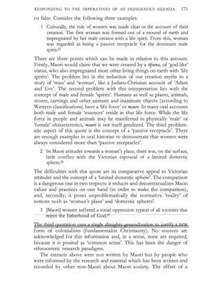 RESPONDING TO THE IMPERATIVES OF AN INDIGENOUS AGENDA 171
or false. Consider the following three examples:
1 Culturally, the role of women was made clear in the account of their
creation. The first woman was formed out of a mound of earth and
impregnated by her male creator with a life spirit. From this, woman
was regarded as being a passive receptacle for the dominant male
spirit.25
There are three points which can be made in relation to this account.
Firstly, Maori would claim that we were created by a ti
puna, of 'god-like'
status, who also impregnated most other living things on earth with 'life
spirits'. The problem lies in the reduction of our creation myths to a
story of 'man' and 'woman', like a Judaeo-Christian account of 'Adam
and Eve'. The second problem with this interpretation lies with the
concept of male and female 'spirits'. Humans as well as plants, animals,
stones, carvings and other animate and inanimate objects (according to
Western classifications) have a 'life force' or mauri. In many oral accounts
both male and female 'essences' reside in that life force. While the life
force in people and animals may be manifested in physically 'male' or
'female' characteristics, mauri is not itself gendered. The third problem­
atic aspect of this quote is the concept of a 'passive receptacle'. There
are enough examples in oral histories to demonstrate that women were
always considered more than 'passive receptacles'.
2 In Maori attitudes towards a woman's place, there was, on the surface,
little conflict with the Victorian espousal of a limited domestic
sphere.26
The difficulties with this quote are its comparative appeal to Victorian
attitudes and the concept of a 'limited domestic sphere'. The comparison
is a dangerous one in two respects: it reduces and decontextualizes Maori
values and practices on one hand (in order to make the comparison),
and, secondly, it poses unproblematically the normative 'reality' of
notions such as 'woman's place' and 'domestic spheres'.
3 [Maori] women suffered a social oppression typical of all societies that
-- ....m· ., ..-t�ooaof-God::2
The third quotation uses a single g1mighqr g;eoergljzatioo to iusti§r a new
form of colonialism (fundamentalist Christianity). No sources are
acknowledged for this information and, in a sense, none are required,
because it is posited as 'common sense'. This has been the danger of
ethnocentric research paradigms.
The extracts above were not written by Maori but by people who
were informed by the research and material which has been written and
recorded by other non-Maori about Maori society. The effect of a
 