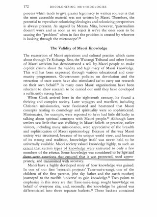 172 D E C O L O N I Z I N G M E T H O D O L O G I E S
process which tends to give greater legitimacy to written sources i s that
the most accessible material was not written by Maori. Therefore, the
potential to reproduce colonizing ideologies and colonizing perspectives
is always present. As argued by Merata Mita, however, 'paternalism
doesn't work and as soon as we reject it we're the ones seen to be
causing the "problem" when in fact the problem is created by whoever
is looking through the microscope'.28
The Validity of Maori Knowledge
The reassertion of Maori aspirations and cultural practice which came
about through Te Kohanga Reo, the Waitangi Tribunal and other forms
of Maori activism has demonstrated a will by Maori people to make
explicit claims about the validity and legitimacy of Maori knowledge.
This will has been expressed through various educational and com­
munity programmes. Government policies on devolution and the
retraction of state assets have also stimulated iwi to carry out research
on their own behalf.29 In many cases Maori organizations have been
reluctant to allow research to be carried out until they have developed
a sufficiently strong base.
When Cook arrived here in the eighteenth century, he found a
thriving and complex society. Later voyagers and travellers, including
Christian missionaries, were fascinated and heartened that Maori
concepts relating to cosmology and spirituality were so sophisticated.
Missionaries, for example, were reported to have had little difficulty in
talking about spiritual concepts with Maori people.30 Although later
settlers saw little that was civilizing in Maori beliefs or practice, earlier
visitors, including many missionaries, were appreciative of the breadth
and sophistication of Maori epistemology. Because of the way Maori
society was structured, because of its unique world view, and because
of its strong oral tradition, knowledge
l
itself was never held to be
universally available. Maori society valued knowledge highly, to such an
extent that certain es of knowledge were entrusted to only a few
members of the whanau. Some knowledge was cons1 ere to e a u an
tbece were sanctions t£at ensured that it was protected, used appro­
priately, and transmitted With accuracy.
Maori have a highly developed story of how knowledge was gained.
In one of our first 'research projects' Tane-nui-a-rangi, one of the
children of the first parents, (the sky father and the earth mother)
journeyed to the twelfth 'universe' to gain knowledge.31 Two points to
emphasize in this story are that Tane-nui-a-rangi sought knowledge on
behalf of everyone else, and, secondly, the knowledge he gained was
differentiated into three separate baskets.32 These baskets contained
 