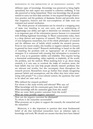 RESPONDING TO THE IMPERATIVES OF AN INDIGENOUS AGENDA 173
different types of knowledge. Knowledge was perceived as being highly
specialized, but each aspect was essential to collective wellbeing. It was
also perceived as being hierarchical. There was knowledge that all people
needed to carry out their daily activities. It was acquired through observa­
tion, practice, and the guidance of kaumatua. Stories and proverbs show
that sloppiness, laziness and the non-completion of tasks were not
tolerated and earned retribution.
The whole process of colonization can be viewed as a stripping away
of mana (our standing in our own eyes) , and an undermining of
rangatiratanga (our ability and right to determine our destinies). Research
is an important part of the colonization process because it is concerned
with defining legitimate knowledge. In Maori communities today, there
is a deep distrust and suspicion of research. This suspicion is not just
of non-indigenous researchers, but of the whole philosophy of research
and the different sets of beliefs which underlie the research process.
Even in very recent studies, this hostility or negative attitude to research
in general has been noted.33 Research methodology is based on the skill
of matching the problem with an 'appropriate' set of investigative
strategies. It is concerned with ensuring that information is accessed in
such a way as to guarantee validity and reliability. This requires having
a theoretical understanding, either explicitly or implicitly, of the world,
the problem, and the method. When studying how to go about doing
research, it is very easy to overlook the realm of common sense, the
basic beliefs that not only help people identify research problems that
are relevant and worthy, but also accompany them throughout the
research process. Researchers must go further than simply recognizing
personal beliefs and assumptions, and the effect they have when inter­
acting with people.34 In a cross-cultural context, the questions that need
to be asked are ones such as:
Who defined the research problem?
For whom is this study worthy and relevant? Who says so?
What knowledge will the community gain from this study?
What knowled e will the researcher
·
from this study?
What are some likely positive outcomes from this study?
What are some possible ne�tiye outcomes?
How can the negative outcomes be eliiiiii1ated?
To whom is the researcher accountable?
What processes are in place to support the research, the researched and
the researcher?
Moreover, it is also important to question that most fundamental
belief of all, that individual researchers have an inherent right to
knowledge and truth. We should not assume that they have been trained
 