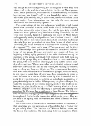 174 D E C O L O N I Z I N G M E T H O D O L O G I E S
well enough to pursue i t rigorously, nor to recognize it when they have
'discovered' it. An analysis of research into the lives of Maori people,
from a Maori perspective, would seem to indicate that many researchers
have not only not found 'truth' or new knowledge; rather, they have
missed the point entirely, and, in some cases, drawn conclusions about
Maori society from information that has only the most tenuous
relationship how Maori society operates.35
The social settings of the non-indigenous world into which Maori
people were compelled to move - such as the school, the health system,
the welfare system, the justice system - have at the same time provided
researchers with a point of entry into Maori society. Essentially, this has
been crisis research, directed at explaining the causes of Maori failure
and supposedly solving Maori problems. On the basis of research carried
out on the sites of these encounters, researchers sometimes made huge
inferential leaps and generalizations about how the rest of Maori society
functioned, and which elements of this society were inhibiting successful
development.36 To return to the story of Tane-nui-a-rangi and the three
kinds of knowledge, these gifts were all essential to the survival and well­
being of the group. Because knowledge was conceived from the
beginning as being highly specialized, it had to be distributed among the
members of the group. Individuals with specialist skills held them on
behalf of the group. They were also dependent on other members of
the group, with other types of knowledge, to carry out the various inter­
dependent activities. When a researcher uses individual informants and
interviews individuals in a one-to-one context, the resulting information
may be a long way from the full picture. The connection of knowledge
with mana could mean that an informant is not going to reveal too much,
is not going to admit lack of knowledge but, conversely, is going to
assert influence or a picture of dominance by what is revealed, and is
going to give an individual view, from an individualist perspective, of
group knowledge and activities. Although many people would argue that,
under the influence of the colonial society, mu�h of this tradition has
been eroded there is still a strong belief held by many Maori people that
there is a uniquely 'Maori' way o oo g at e worlcland--tearn:ing;- 'Fhe ­
han Reo would seem to bear this out. The different
ways in w c ow e ge 1s perceive
is complicated further by the intersection with imperial power. They are
not held to be equally valid or commensurate views of reality, let alone
of research.
The colonization of Maori culture has threatened the maintenance of
that knowledge and the transmission of knowledge that is 'exclusively'
or particularly Maori. The dominance of Western, British culture, and
the history that underpins the relationship between indigenous Maori
 